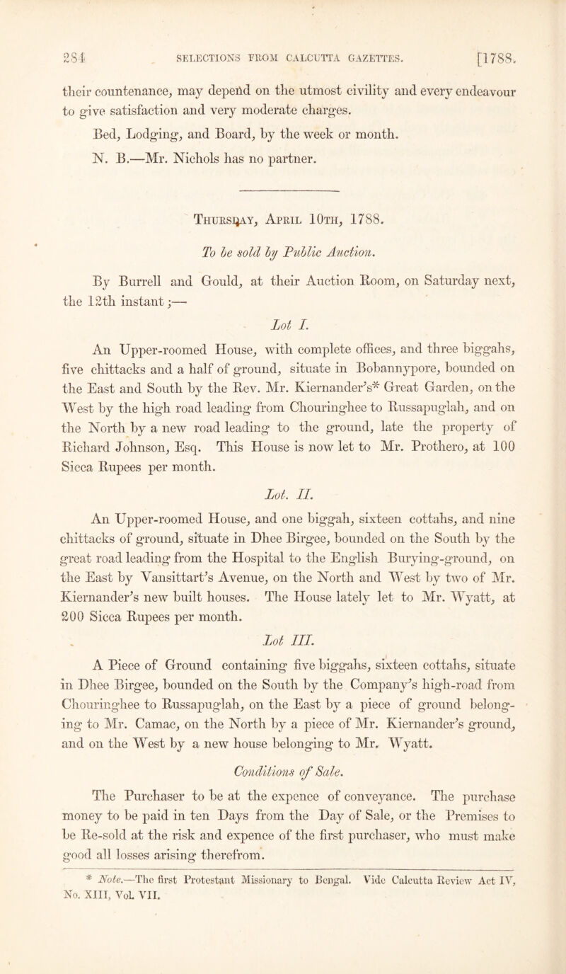 tlieir countenance, may depend on the utmost civility and every endeavour to give satisfaction and very moderate charges. Bed, Lodging, and Board, by the week or month. N. B.—Mr. Nichols has no partner. Thursday, April 10th, 1788. To be sold by Public Auction. By Burrell and Gould, at their Auction Boom, on Saturday next, the 12th instant;—* Lot I. An Upper-roomed House, with complete offices, and three biggahs, five chittacks and a half of ground, situate in Bobannypore, bounded on the East and South by the Bev. Mr. KiernanderV* Great Garden, on the West by the high road leading from Chouringhee to Bussapuglah, and on the North by a new road leading to the ground, late the property of Bichard Johnson, Esq. This House is now let to Mr. Prothero, at 100 Sicca Bupees per month. Lot. LI. An Upper-roomed House, and one biggah, sixteen cottahs, and nine chittacks of ground, situate in Dhee Birgee, bounded on the South by the great road leading from the Hospital to the English Burying-ground, on the East by Vansittart’s Avenue, on the North and West by two of Mr. Kiernander’s new built houses. The House lately let to Mr. Wyatt, at 200 Sicca Bupees per month. Lot LLL. A Piece of Ground containing five biggahs, sixteen cottahs, situate in Dhee Birgee, bounded on the South by the Company’s high-road from Chouringhee to Bussapuglah, on the East by a piece of ground belong- ing to Mr. Camac, on the North by a piece of Mr. Kiernander’s ground, and on the West by a new house belonging to Mr. Wyatt. Conditions of Sale. The Purchaser to be at the expence of conveyance. The purchase money to be paid in ten Days from the Day of Sale, or the Premises to be Be-sold at the risk and expence of the first purchaser, who must make good all losses arising therefrom. * Note.—The first Protestant Missionary to Bengal. Vide Calcutta Review Act IV, No. XIII, VoL VII.