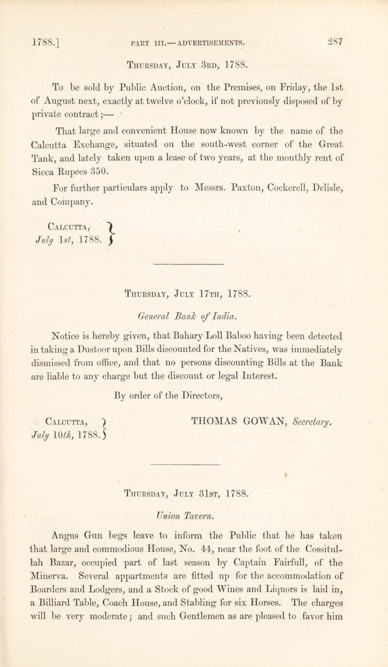 Thursday, July 3rd, 1788. To be sold by Public Auction, on the Premises, on Friday, the 1st of August next, exactly at twelve o'clock, if not previously disposed of by private contract;— That large and convenient House now known by the name of the Calcutta Exchange, situated on the south-west corner of the Great Tank, and lately taken upon a lease of two years, at the monthly rent of Sicca Rupees 350. For further particulars apply to Messrs. Paxton, Cockerell, Delisle, and Company. Calcutta, July 1st, 1788. Thursday, July 17tii, 1788, General Bank of India. Notice is hereby given, that Bahary Loll Baboo having been detected in taking a Dustoorupon Bills discounted for the Natives, was immediately dismissed from office, and that no persons discounting Bills at the Bank are liable to any charge but the discount or legal Interest. By order of the Directors, Calcutta, J THOMAS GO WAN, Secretary. July 1788.) Thursday, July 31st, 1788, Union Tavern. Angus Gun begs leave to inform the Public that he has taken that large and commodious House, No. 44, near the foot of the Cossitul- lah Bazar, occupied part of last season by Captain Fairfull, of the Minerva. Several appartments are fitted up for the accommodation of Boarders and Lodgers, and a Stock of good Wines and Liquors is laid in, a Billiard Table, Coach House, and Stabling for six Horses. The charges will be very moderate; and such Gentlemen as are pleased to favor him
