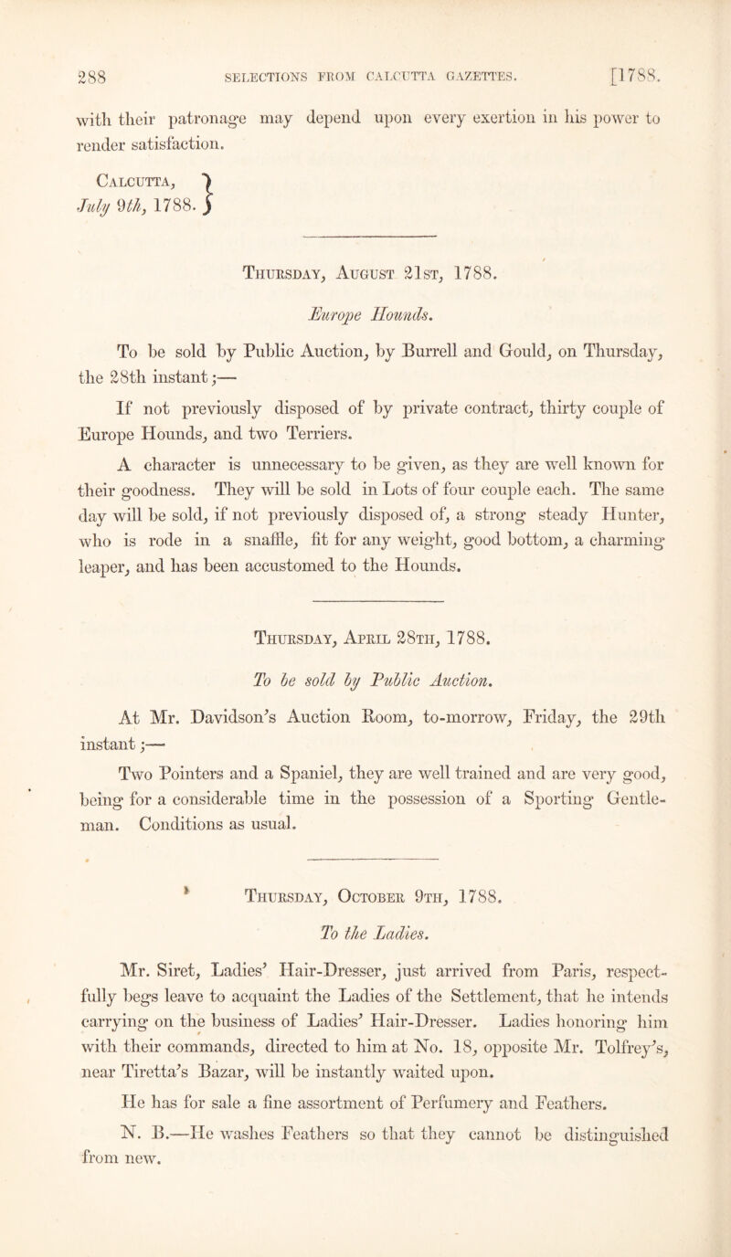 with their patronage may depend upon every exertion in his power to render satisfaction. Calcutta, ^ July m, 1788. ) Thursday, August 21st, 1788. Europe Hounds. To be sold by Public Auction, by Burrell and Gould, on Thursday, the 28th instant;—• If not previously disposed of by private contract, thirty couple of Europe Hounds, and two Terriers. A character is unnecessary to be given, as they are well known for their goodness. They will be sold in Lots of four couple each. The same day will be sold, if not previously disposed of, a strong steady Hunter, who is rode in a snaffle, fit for any weight, good bottom, a charming leaper, and has been accustomed to the Hounds. Thursday, April 28ti-i, 1788. To be sold by Eublic Auction. At Mr. Davidsoffls Auction Boom, to-morrow, Friday, the 29th instant Two Pointers and a Spaniel, they are well trained and are very good, being for a considerable time in the possession of a Sporting Gentle- man. Conditions as usual. Thursday, October 9th, 1788. To the Ladies. Mr. Siret, Ladies5 Hair-Dresser, just arrived from Paris, respect- fully begs leave to acquaint the Ladies of the Settlement, that he intends carrying on the business of Ladies5 Hair-Dresser. Ladies honoring him with their commands, directed to him at No. 18, opposite Mr. Tolfrey5s, near Tiretta5s Bazar, will be instantly waited upon. He has for sale a fine assortment of Perfumery and Feathers. N. B.—Fie washes Feathers so that they cannot be distinguished from new.