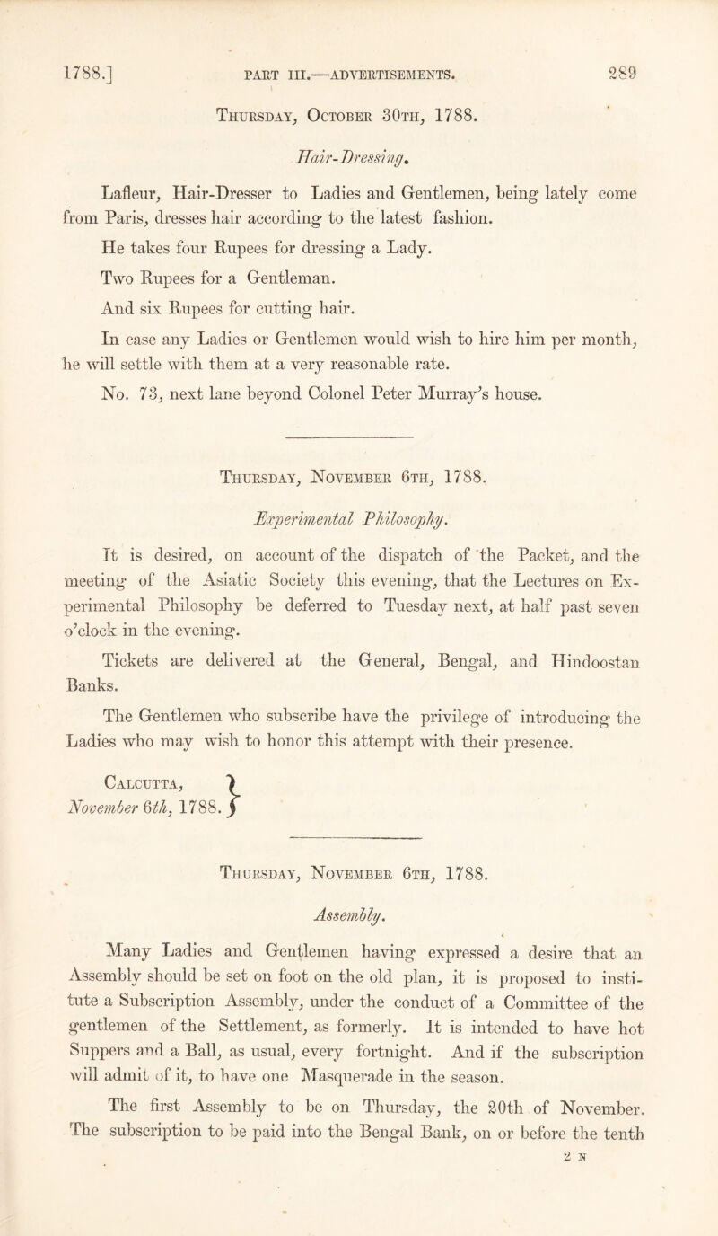 Thursday, October 30th, 1788. Hair-Dressing. Lafleur, Hair-Dresser to Ladies and Gentlemen, being lately come from Paris, dresses hair according to the latest fashion. He takes four Rupees for dressing a Lady. Two Rupees for a Gentleman. And six Rupees for cutting hair. In case any Ladies or Gentlemen would wish to hire him per month, he will settle with them at a very reasonable rate. No. 73, next lane beyond Colonel Peter Murray’s house. Thursday, November 6th, 1788. Experimental Philosophy. It is desired, on account of the dispatch of the Packet, and the meeting of the Asiatic Society this evening, that the Lectures on Ex- perimental Philosophy be deferred to Tuesday next, at half past seven o’clock in the evening. Tickets are delivered at the General, Bengal, and Hindoostan Banks. The Gentlemen who subscribe have the privilege of introducing the Ladies who may wish to honor this attempt with their presence. Calcutta, November 6th, 1788. Thursday, November 6th, 1788. Assembly. Many Ladies and Gentlemen having expressed a desire that an Assembly should be set on foot on the old plan, it is proposed to insti- tute a Subscription Assembly, under the conduct of a Committee of the gentlemen of the Settlement, as formerly. It is intended to have hot Suppers and a Ball, as usual, every fortnight. And if the subscription will admit of it, to have one Masquerade in the season. The first Assembly to be on Thursday, the 20th of November. The subscription to be paid into the Bengal Bank, on or before the tenth 2 N