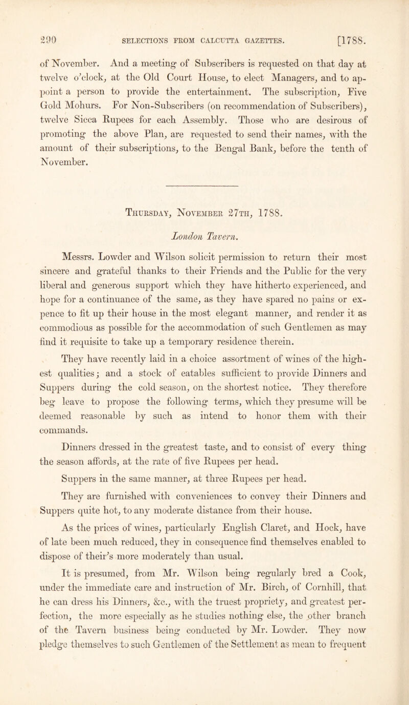 of November. And a meeting* of Subscribers is requested on that day at twelve o’ clock, at tbe Old Court House, to elect Managers, and to ap- point a person to provide the entertainment. The subscription, Five Gold Mohurs. For Non-Subscribers (on recommendation of Subscribers), twelve Sicca Rupees for each Assembly. Those who are desirous of promoting the above Flan, are requested to send their names, with the amount of their subscriptions, to the Bengal Bank, before the tenth of November. Thursday, November 27th, 1788. London Tavern. Messrs. Lowder and Wilson solicit permission to return their most sincere and grateful thanks to their Friends and the Public for the very liberal and generous support which they have hitherto experienced, and hope for a continuance of the same, as they have spared no pains or ex- pence to fit up their house in the most elegant manner, and render it as commodious as possible for the accommodation of such Gentlemen as may find it requisite to take up a temporary residence therein. They have recently laid in a choice assortment of wines of the high- est qualities; and a stock of eatables sufficient to provide Dinners and Suppers during the cold season, on the shortest notice. They therefore beg leave to propose the following terms, which they presume will be deemed reasonable by such as intend to honor them with their commands. Dinners dressed in the greatest taste, and to consist of every thing the season affords, at the rate of five Rupees per head. Suppers in the same manner, at three Rupees per head. They are furnished with conveniences to convey their Dinners and Suppers quite hot, to any moderate distance from their house. As the prices of wines, particularly English Claret, and Hock, have of late been much reduced, they in consequence find themselves enabled to dispose of theiFs more moderately than usual. It is presumed, from Mr. Wilson being regularly bred a Cook, under the immediate care and instruction of Mr. Birch, of Cornhill, that he can dress his Dinners, &e., with the truest propriety, and greatest per- fection, the more especially as he studies nothing* else, the other branch of the Tavern business being conducted by Mr. Lowder. They now pledge themselves to such Gentlemen of the Settlement as mean to frequent