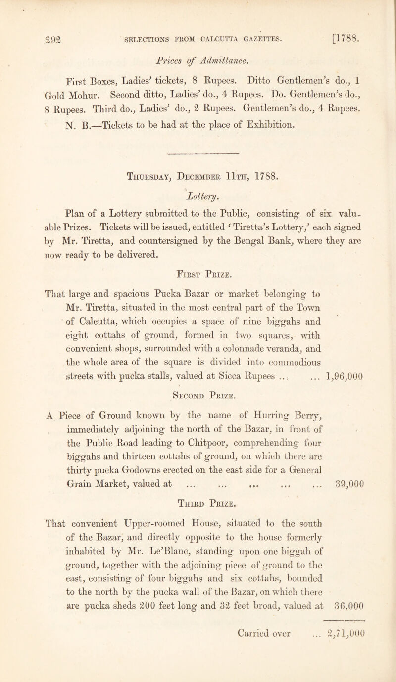 Prices of Admittance. First Boxes, Ladies^ tickets, 8 Bupees. Ditto Gentlemen's do., 1 Gold Mohur. Second ditto, Ladies' do., 4 Rupees. Do. Gentlemen's do., 8 Rupees. Third do.. Ladies’’ do., 2 Rupees. Gentlemen's do., 4 Rupees. N. B.—Tickets to be had at the place of Exhibition. Thursday, December 11th, 1788. Lottery. Plan of a Lottery submitted to the Public, consisting* of six valu- able Prizes. Tickets will be issued, entitled c Tiretta's Lottery/ each signed by Mr. Tiretta, and countersigned by the Bengal Bank, where they are now ready to be delivered. First Prize. That large and spacious Pucka Bazar or market belonging to Mr. Tiretta, situated in the most central part of the Town of Calcutta, which occupies a space of nine biggahs and eight cottahs of ground, formed in two squares, with convenient shops, surrounded with a colonnade veranda, and the whole area of the square is divided into commodious streets with pucka stalls, valued at Sicca Rupees ... 1,96,000 i Second Prize. A Piece of Ground known by the name of Hurring Berry, immediately adjoining the north of the Bazar, in front of the Public Road leading to Chitpoor, comprehending four biggahs and thirteen cottahs of ground, on which there are thirty pucka Godowns erected on the east side for a General Grain Market, valued at ... ... ,,. ... ... 39,000 Third Prize, That convenient Upper-roomed House, situated to the south of the Bazar, and directly opposite to the house formerly inhabited by Mr. Le'Blanc, standing upon one biggah of ground, together with the adjoining piece of ground to the east, consisting of four biggahs and six cottahs, bounded to the north by the pucka wall of the Bazar, on which there are pucka sheds 200 feet long and 32 feet broad, valued at 36,000 Carried over ... 2,71,000