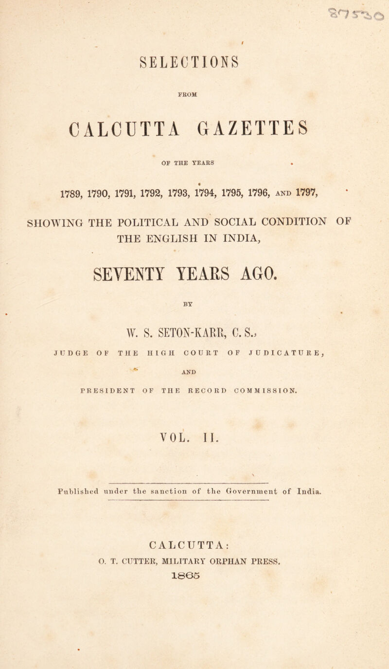 SELECTIONS FEOM CALCUTTA GAZETTES OF THE YEAES 1789, 1790, 1791, 1792, 1793, 1794, 1795, 1796, and 1797, SHOWING THE POLITICAL AND SOCIAL CONDITION OF THE ENGLISH IN INDIA, SEVENTY YEARS AGO. BY W. S. SETON-KARR, C. S.> JUDGE OF THE HIGH COUllT OF JUDICATUllE, ^ AND PRESIDENT OF THE RECORD COMMISSION. VOL. II. Published under the sanction of the Government of India. CALCUTTA: O. T. CUTTER, MILITARY ORPHAN PRESS. 1805