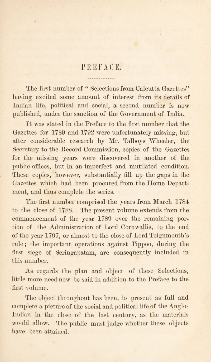 PREFACE. The first number of Selections from Calcutta Gazettes” having excited some amount of interest from its details of Indian life, political and social, a second number is now published, under the sanction of the Government of India. It was stated in the Preface to the first number that the Gazettes for 1789 and 1792 were unfortunately missing, but after considerable research by Mr. Talboys Wheeler, the Secretary to the Pecord Commission, copies of the Gazettes for the missing years were discovered in another of the public offices, but in an imperfect and mutilated condition. These copies, however, substantially fill up the gaps in the * Gazettes which had been procured from the Home Depart- ment, and thus complete the series. The first number comprised the years from March 1784 to the close of 1788. The present volume extends from the commencement of the year 1789 over the remaining por- tion of the Administration of Lord Cornwallis, to the end of the year 1797, or almost to the close of Lord Teignmouth’s rule; the important operations against Tippoo, during the first siege of Seringapatam, are consequently included in this number. As regards the plan and object of these Selections, little more need now be said in addition to the Preface to the first volume. The object throughout has been, to present as full and complete a picture of the social and political life of the Anglo- Indian in the close of the last century, as the materials would allow. The public must judge whether these objects have been attained.