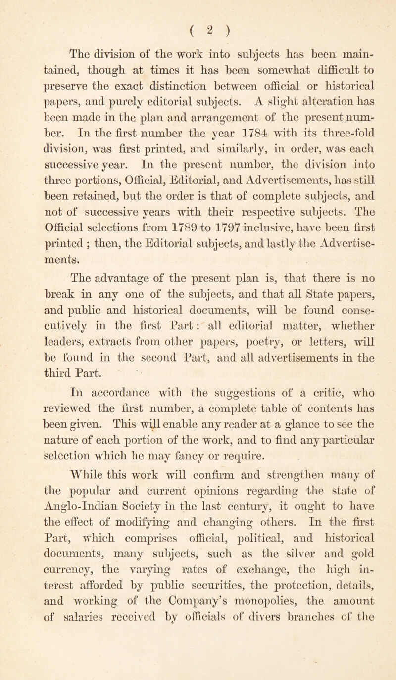 The division of the work into subjects has been main- tained, though at times it has been somewhat difficult to preserve the exact distinction between official or historical papers, and purely editorial subjects. A slight alteration has been made in the plan and arrangement of the present num- ber. In the first number the year 1781 with its three-fold division, was first printed, and similarly, in order, was each successive year. In the present number, the division into three portions. Official, Editorial, and Advertisements, has still been retained, but the order is that of complete subjects, and not of successive years with their respective subjects. The Official selections from 1789 to 1797 inclusive, have been first printed ; then, the Editorial subjects, and lastly the Advertise- ments. The advantage of the present plan is, that there is no break in any one of the subjects, and that all State papers, and public and historical documents, will be found conse- cutively in the first Part: all editorial matter, whether leaders, extracts from other papers, poetry, or letters, will be found in the second Part, and all advertisements in the third Part. In accordance with the suggestions of a critic, who reviewed the first number, a complete table of contents has been given. This will enable any reader at a glance to see the nature of each portion of the work, and to find any particular selection which he may fancy or require. While this work will confirm and strengthen many of the popular and current opinions regarding the state of Anglo-Indian Society in the last century, it ought to have the effect of modifying and changing others. In the first Part, which comprises official, political, and historical documents, many subjects, such as the silver and gold currency, the varying rates of exchange, the high in- terest afforded by public securities, the protection, details, and working of the Company’s monopolies, the amount of salaries received bv officials of divers branches of tlie t/