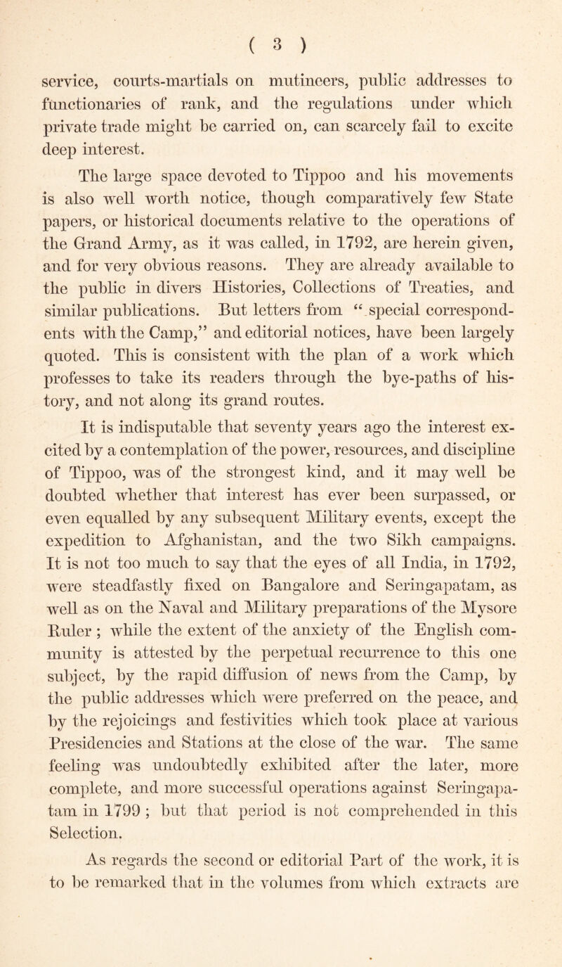 service, courts-martials on mutineers, public addresses to functionaries of rank, and the regulations under which private trade migdit he carried on, can scarcely fail to excite deep interest. The large space devoted to Tippoo and his movements is also well worth notice, though comparatively few State papers, or historical documents relative to the operations of the Grand Army, as it was called, in 1792, are herein given, and for very obvious reasons. They are already available to the public in divers Histories, Collections of Treaties, and similar publications. But letters from special correspond- ents with the Gamp,” and editorial notices, have been largely quoted. This is consistent with the plan of a work which professes to take its readers through the bye-paths of his- tory, and not along its grand routes. It is indisputable that seventy years ago the interest ex- cited by a contemplation of the power, resources, and discipline of Tippoo, was of the strongest kind, and it may well be doubted whether that interest has ever been surpassed, or even equalled by any subsequent Military events, except the expedition to Afghanistan, and the two Sikh campaigns. It is not too much to say that the eyes of all India, in 1792, were steadfastly fixed on Bangalore and Seringapatam, as well as on the Naval and Military preparations of the Mysore Buler ; while the extent of the anxiety of the English com- munity is attested by the perpetual recurrence to this one subject, by the rapid diffusion of news from the Camp, by the public addresses which were preferred on the peace, and by the rejoicings and festivities which took place at various Presidencies and Stations at the close of the war. The same feeling was undoubtedly exhibited after the later, more complete, and more successful operations against Seringapa- tam in 1799 ; but that period is not comprehended in this Selection. As regards the second or editorial Part of the work, it is to be remarked that in the volumes from which extracts are