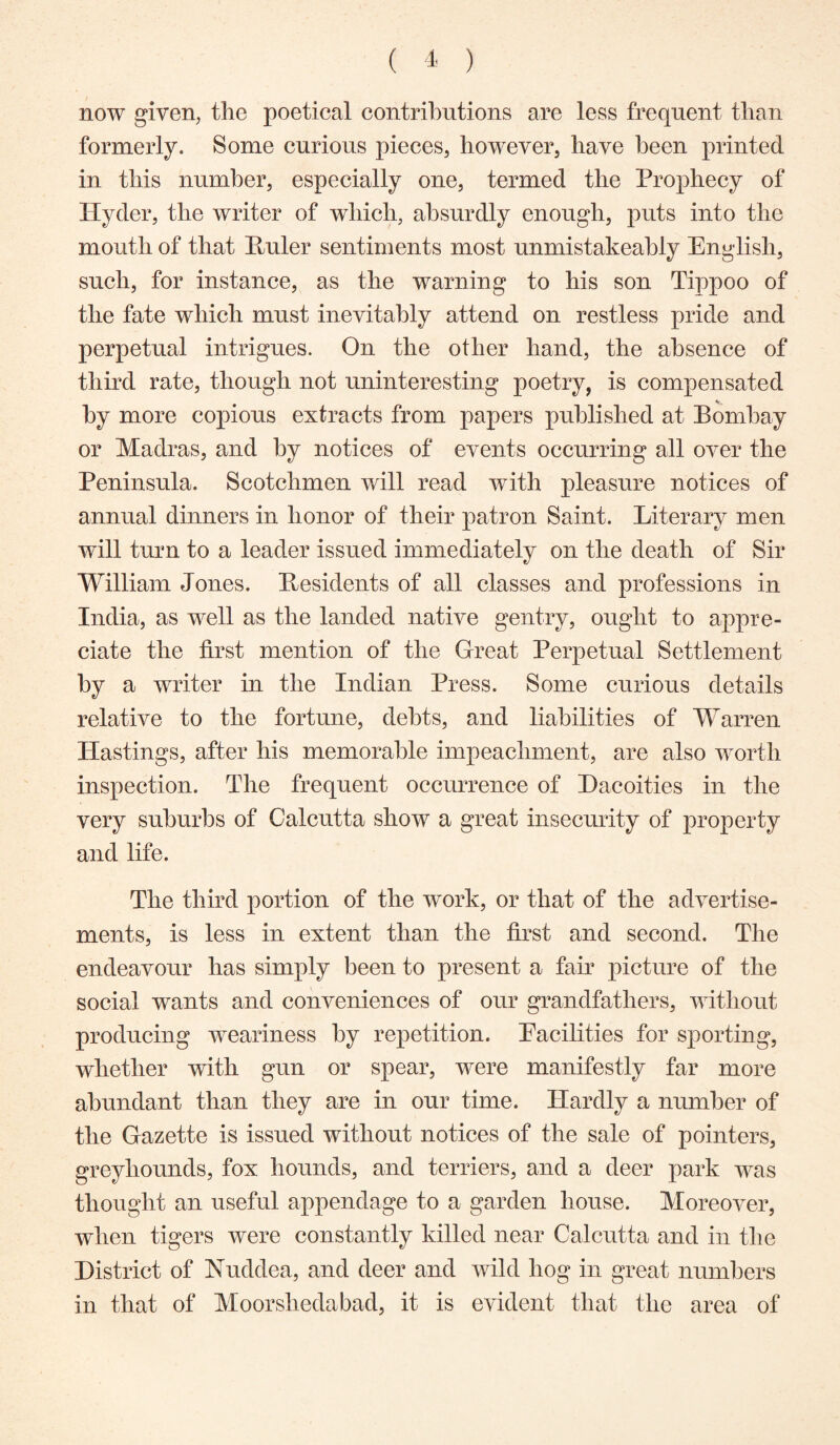 now given, the poetical contributions are less frequent than formerly. Some curious pieces, however, have been printed in this number, especially one, termed the Prophecy of Hyder, the writer of which, absurdly enough, puts into the mouth of that Puler sentiments most unmistakeahly English, such, for instance, as the warning to his son Tippoo of the fate which must inevitably attend on restless pride and perpetual intrigues. On the other hand, the absence of third rate, though not uninteresting poetry, is compensated by more copious extracts from papers published at Bombay or Madras, and by notices of events occurring all over the Peninsula. Scotchmen will read with pleasure notices of annual dinners in honor of their patron Saint. Literary men will turn to a leader issued immediately on the death of Sir William Jones. Besidents of all classes and professions in India, as well as the landed native gentry, ought to appre- ciate the first mention of the Great Perpetual Settlement by a writer in the Indian Press. Some curious details relative to the fortune, debts, and liabilities of Warren Hastings, after his memorable impeachment, are also worth inspection. The frequent occurrence of Hacoities in the very suburbs of Calcutta show a great insecurity of property and life. The third portion of the work, or that of the advertise- ments, is less in extent than the first and second. The endeavour has simply been to present a fair picture of the social wants and conveniences of our grandfathers, without producing weariness by repetition. Pacilities for sporting, whether with gun or spear, were manifestly far more abundant than they are in our time. Hardly a number of the Gazette is issued without notices of the sale of pointers, greyhounds, fox hounds, and terriers, and a deer park was thought an useful appendage to a garden house. Moreover, when tigers were constantly killed near Calcutta and in the District of Nuddea, and deer and wild hog in great numhers in that of Moorshedabad, it is evident that the area of