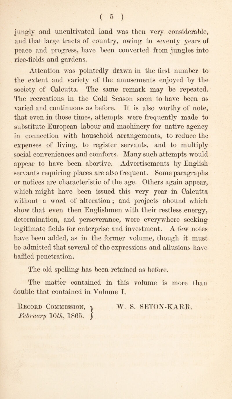 jungly and uncultivated land was then very considerable, and that large tracts of country, owing to seventy years of peace and progress, have been converted from jungles into , rice-tields and gardens. Attention was pointedly drawn in the first number to the extent and variety of the amusements enjoyed by the society of Calcutta. The same remark may he repeated. The recreations in the Cold Season seem to have been as varied and continuous as before. It is also worthy of note, that even in those times, attempts were frequently made to substitute European labour and machinery for native agency in connection with household arrangements, to reduce the expenses of living, to register servants, and to multiply social conveniences and comforts. Many such attempts would appear to have been abortive. Advertisements by English servants requiring places are also frequent. Some paragraphs or notices are characteristic of the age. Others again appear, which might have been issued this very year in Calcutta without a word of alteration; and projects abound which show that even then Englishmen with their restless energy, determination, and perseverance, were everywhere seeking legitimate fields for enterprise and investment. A few notes have been added, as in the former volume, though it must be admitted that several of the expressions and allusions have baffled penetration. The old spelling has been retained as before. # The matter contained in this volume is more than double that contained in Volume I. Eecoud Commission, W. S. SETON-KARll. February 10th, 1865, )