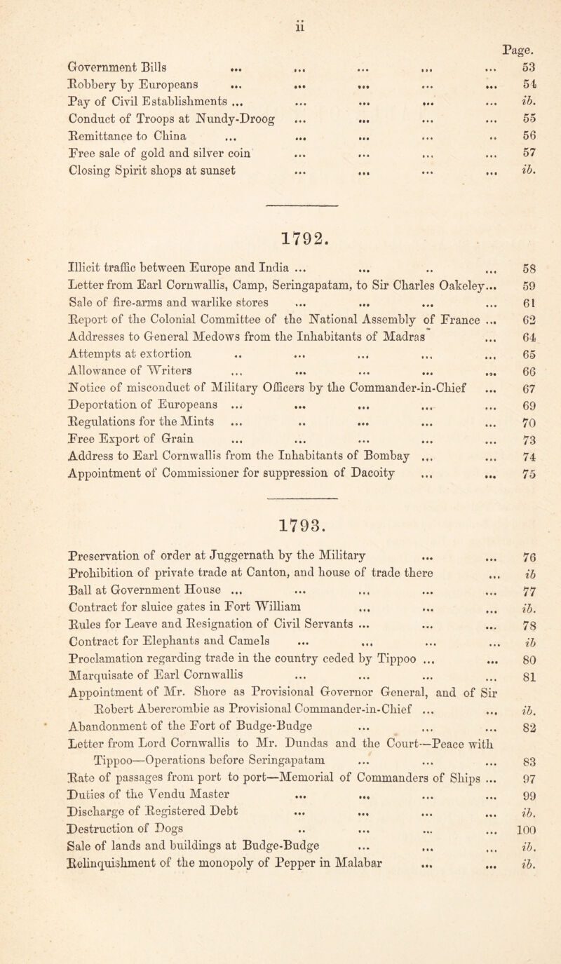 Government Bills Bobbery by Europeans ... Pay of Civil Establishments ... Conduct of Troops at ISTundy-Droog Kemittance to China Eree sale of gold and silver coin Closing Spirit shops at sunset % %% • • • • * « • •• • • • • « • • • • • •• * « • • • • • • • • • • • • • • •t 9 • • • • • « • • • • » • • • • • • • • t • t • • • Page. 53 51 ib. 55 56 57 ib. 1792. Illicit traffic between Europe and India ... Letter from Earl Cornwallis, Camp, Seringapatam, to Sir Charles Oakeley Sale of fire-arms and warlike stores Beport of the Colonial Committee of the jN'ational Assembly of France Addresses to General Medows from the Inhabitants of Madras Attempts at extortion Allowance of Writers JS’otice of misconduct of Military Officers by the Commander-in-Chief Deportation of Europeans ... Begulations for the Mints Eree Export of Grain Address to Earl Cornwallis from the Inhabitants of Bombay ... Appointment of Commissioner for suppression of Dacoity 58 59 61 63 64 65 66 67 69 70 73 74 75 1793. Preservation of order at Juggernath by the Military ... ... 73 Prohibition of private trade at Canton, and house of trade there ... ib Ball at Government House ... ... ... ... ... 77 Contract for sluice gates in Port William ... ... ... ib, Buies for Leave and Besignation of Civil Servants ... ... ... 73 Contract for Elephants and Camels ... ... ... ... ib Proclamation regarding trade in the country ceded by Tippoo ... ... 80 Marquisate of Earl Cornwallis ... ... ... ... gl Appointment of Mr. Shore as Provisional Governor General, and of Sir Bobert Abercrombie as Provisional Commander-in-Chief ... ... ib. Abandonment of the Port of Budge-Budge ... ... ... 83 Letter from Lord Cornwallis to Mr. Dundas and the Court—Peace with Tippoo—Operations before Seringapatam ... ... ... 83 Bate of passages from port to port—Memorial of Commanders of Ships ... 97 Duties of the Vendu Master ... ... ... ... 99 Discharge of Begistered Debt ... ... ... ... Destruction of Dogs .. ... ... ... 100 Sale of lands and buildings at Budge-Budge ... ... ... ib. Belinquishment of the monopoly of Pepper in Malabar ... ... H,