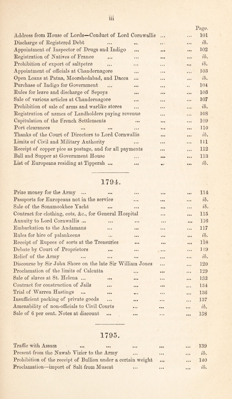 Address from House of Lords—Conduct of Lord Cornwallis Discharge of Registered Debt Appointment of Inspector of Drugs and Indigo Registration of Natives of France Prohibition of export of saltpetre Appointment of officials at Chandernagore Open Loans at Patna, Moorshedabad, and Dacca ... Purchase of Indigo for Grovernment Rules for leave and discharge of Sepoys Sale of various articles at Chandernagore Prohibition of sale of arms and warlike stores Registration of names of Landholders paying revenue Capitulation of the French Settlements Port clearances Thanks of the Court of Directors to Lord Cornwallis Limits of Civil and Military Authority Receipt of copper pice as postage, and for all payments Ball and Supper at Government House List of Europeans residing at Tipperah ... Page. 101 ib. 102 ib, ib. • « • • • f • • • • • • • • • * « • • • « 103 ib, 104 103 107 ib. 108 109 110 ib. 111 112 113 ib. 1794. Prize money for the Army ... Passports for Europeans not in the service Sale of the Sonamookhee Yacht Contract for clothing, cots, &c., for General Hospital Annuity to Lord Cornwallis ... Embarkation to the Andamans Rules for hire of palankeens Receipt of Rupees of sorts at the Treasuries Debate by Court of Proprietors Relief of the Army Discourse by Sir John Shore on the late Sir William Jones Proclamation of the limits of Calcutta Sale of slaves at St. Helena ... Contract for construction of Jails Trial of Warren Hastings Insufficient packing of private goods Amenability of non-officials to Civil Courts Sale of 6 per cent. Notes at discount 114 ib. ib. 115 116 117 ib. 118 119 ib. 120 129 132 134 136 137 ily. 138 1795. Traffic with Assam Present from the Nawab Vizier to the Army Prohibition of the receipt of Bullion under a certain weight Proclamation—import of Salt from Muscat 139 ib. 140