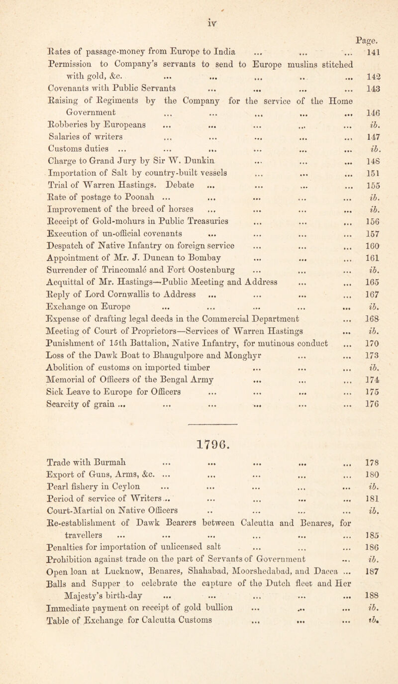 Eates of passage-money from Europe to India « « • Page. 141 Permission to Company’s servants to send to Europe muslins stitched with gold, &c. 142 Covenants with Public Servants • • « 143 Eaising of Eegiments by the Company for the service of the Government Home • • t 146 Eobberies by Europeans • • • ih. Salaries of writers • « 1 147 Customs duties ... t • • ih. Charge to Grand Jury by Sir W. Dunkin 148 Importation of Salt by country-built vessels • • • 151 Trial of Warren Hastings. Debate 155 Eate of postage to Poonah ... • • • ih. Improvement of the breed of horses • ■ • ih. Eeceipt of Gold-mohurs in Public Treasuries • • • 156 Execution of un-official covenants • * • 157 Despatch of Native Infantry on foreign service • * • 160 Appointment of Mr. J. Duncan to Bombay * • • 161 Surrender of Trincomale and Fort Oostenburg • • • ih. Acquittal of Mr. Hastings—Public Meeting and Address » « « 165 Eeply of Lord Cornwallis to Address • < • 167 Exchange on Europe • s« ih. Expense of drafting legal deeds in the Commercial Department • • • 168 Meeting of Court of Proprietors—Services of Warren Hastings t • • ih. Punishment of loth Battalion, Native Infantry, for mutinous conduct • • • 170 Loss of the Dawk Boat to Bhaugulpore and Monghyr • * • 173 Abolition of customs on imported timber • • • ih. Memorial of Officers of the Bengal Army • • • 1—( Sick Leave to Europe for Officers • • • 175 Scarcity of grain ... ... ... ... • • • 176 1796. Trade with Burmah • • • • •• • « • 178 Export of Guns, Arms, &c. ... • • • t « • • • • 180 Pearl fishery in Ceylon •«• • • • ••• ih. Period of service of Writers... * • * • • • • • « 181 Court-Martial on Native Officers • • • » # # • • « ih. Ee-establishment of Dawk Bearers between travellers Calcutta and • « • Benares, for • • • • • • 185 Penalties for importation of unlicensed salt • « • • • • ♦ ♦ • 186 Prohibition against trade on the part of Servants of Government ih. Open loan at Lucknow, Benares, Shahabad, Moorshedabad, and Dacca ... 187 Balls and Supper to celebrate the capture Majesty’s birth-day of the Dutch • • • fleet and Her • • • • • • 188 Immediate payment on receipt of gold bullion • « • • • • • ih. Table of Exchange for Calcutta Customs • • • • t • • • * ih%