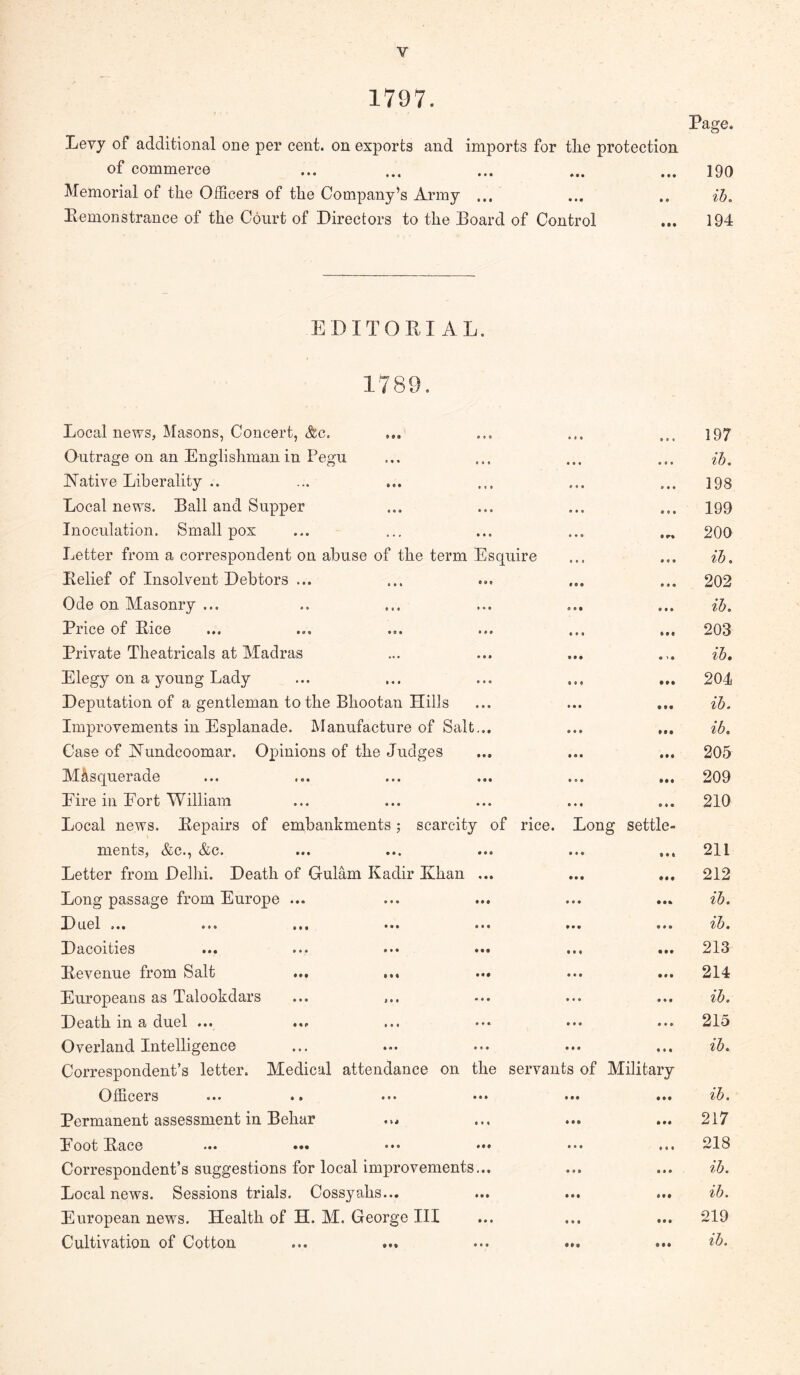 1797. Page. Levy of additional one per cent, on exports and imports for the protection of commerce ... ... ... ... ... 190 Memorial of the Officers of the Company’s Army ... ... .. ih. Eemonstrance of the Court of Directors to the Eoard of Control ... 194 EDITOKIAL. 1789. Local news, Masons, Concert, &c. Outrage on an Englishman in Pegu JMative Liberality .. Local news. Ball and Supper Inoculation. Smallpox Letter from a correspondent on abuse of the term Esquire Belief of Insolvent Debtors ... Ode on Masonry ... Price of Bice Private Theatricals at Madras Elegy on a young Lady Deputation of a gentleman to the Bhootan Hills Improvements in Esplanade. Manufacture of Salt... Case of Hundcoomar. Opinions of the Judges Mllsquerade Eire in Eort William Local news. Bepairs of embankments; scarcity of rice. Long settle- ments, <fec., <fec. ... ... ... ... ... Letter from Dellii. Death of Gulam Kadir Khan ... Long passage from Europe ... ... ... ... ... Duel ... ... ... ... ... ... ... Dacoities ... ... ••• ... •*. Bevenue from Salt ... ... ... Europeans as Talookdars ... ... Death in a duel ... ... ... ••• ... ... Overland Intelligence Correspondent’s letter. Medical attendance on the servants of Military Officers ... .. ... ... ... ... Permanent assessment in Behar ... Eoot Bace *.. ... ••. ... Correspondent’s suggestions for local im]3rovements,.. Local news. Sessions trials. Cossyahs... European news. Health of H. M. George III Cultivation of Cotton ... ... ... ... 197 ih. 198 199 200 ih, 202 ih. 203 ih. 204 ih. ih. 205 209 210 211 212 ih. ih. 213 214 ih. 215 ih. ih. 217 218 ih. ih. 219 ih.