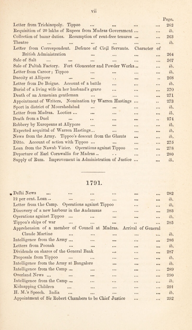 Letter from Tricliinopoly. Tippoo Lequisition of 20 lakhs of Eiipees from Madras Government Collection of bazar duties. Lesumption of rent-free tenures Theatre Letter from Correspondent. Defence of Civjl Servants. British Administration Sale of Salt ... •«* ... ... Sale of Pultah Lactory. Fort Gloucester and Powder Works Letter from Caroor ; Tippoo Dacoity at Allipore Letter from De Boigne. Account of a battle Burial of a living wife in her husband’s grave Death of an Armenian gentleman Appointment of Writers. Nomination by Warren Hastings Sport in district of Moorshedabad Letter from Madras. Looties ... Death from a Duel Robbery by Europeans at Allypore Expected acquittal of Warren Hastings... News from the Army. Tippoo’s descent from the Ghauts Ditto. Account of action with Tippoo ... Loan from the Nawab Yizier. Operations against Tippoo Departure of Earl Cornwallis for Madras .. Supply of Bum. Improvement in Administration of Justice Character of Page. 262 ih. 263 lb. 264 367 ib. ib. 268 ib. 270 271 273 ib. ih. 274 ih. ib. ib. 275 278 280 ib. 1791. ^ Delhi JNew^s •«. ... ... . 12 per cent. Loan .. Letter from the Camp. Operations against Tippoo Discovery of a new harbour in the Andamans Operations against Tippoo ... Tippoo’s ships of war Apprehension of a member of Council at Madras. Arriva Claude Martine Intelligence from the Army ... Letters from Poonah Dividends on shares of the General Bank Proposals from Tippoo Intelligence from the Army at Bangalore Intelligence from the Camp ... Overland News ... Intelligence from the Camp ... Kidnapping Children H. M.’s Speech. India Appointment of Sir Robert Chambers to be Chief Justice of General 282 ib. ib, 283 ib. 285 ib. 286 ib. 287 ib. ib. 289 290 ib. 291 ib. 292