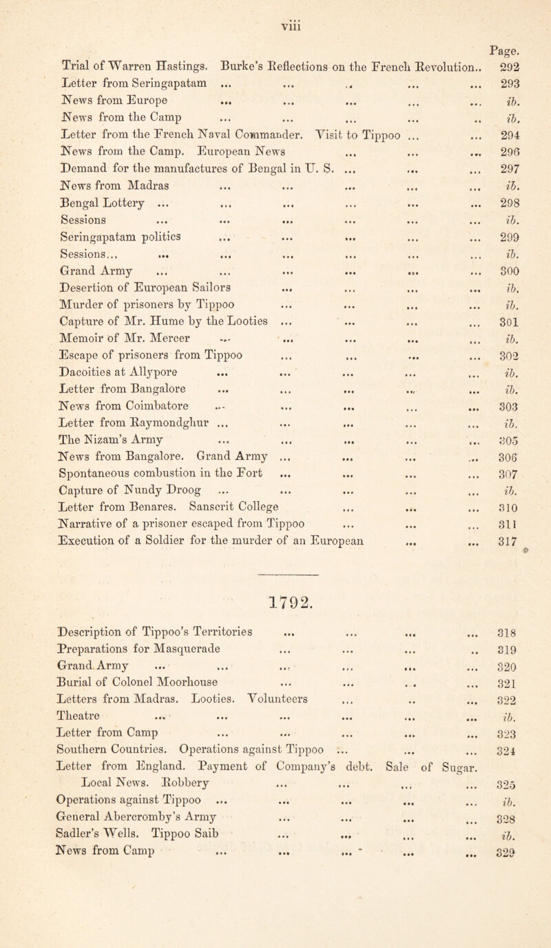Page. Trial of Warren Hastings. Burke’s Beflections on the Erench Berolution.. 292 Letter from Serin gap atam ... • • • • • • 293 News from Europe • • • • t 4 ih. News from the Camp • » ih. Letter from the French Naval Commander. Visit to Tippoo • t • « * • 294 News from the Camp. European News • •« 296 Demand for the manufactures of Bengal in IJ. S. ... * • « • • • 297 News from Madras » • • • • • ih. Bengal Lottery ... • • • • • • 298 Sessions ih. Seringapatam politics • • « • • • 299 Sessions,,. ... ... ... ... • •« • * « ih. Grand Army • ot • • • 300 Desertion of European Sailors • •« » • • ih. Murder of prisoners by Tippoo • • • * • • ih. Capture of Mr. Hume by the Looties ... • • • • • 1 301 Memoir of Mr. Mercer • • • • • • ih. Escape of prisoners from Tippoo • • • 302 Dacoities at Allypore • • « • * » ih. Letter from Bangalore • if • • • • ih. News from Coimbatore ... ... • • • • •• 303 Letter from Baymondghur ... • • • • t • ih. The Nizam’s Army • t • C • « 805 News from Bangalore. Grand Army ... • * • « « • 306 Spontaneous combustion in the Fort • « 6 307 Capture of Nundy Droog • « • • • • ih. Letter from Benares. Sanscrit College • • • • • • 810 Narrative of a prisoner escaped from Tippoo • f • • « « 311 Execution of a Soldier for the murder of an European « • • • • » 317 1792. Description of Tippoo’s Territories Preparations for Masquerade Grand Army- Burial of Colonel Moorliouse Letters from Madras. Looties. Volunteers T'lieatre »•» * ... ... ... ... Letter from Camp Southern Countries. Operations against Tippoo ... Letter from England, Payment of Company’s debt. Sale of Sugar. Local News. Bobbery- Operations against Tippoo General Abercromby’s Army Sadler’s Wells. Tippoo Saib News from Camp ... ... ... - 818 819 820 321 822 ib. 323 324 325 ih. 328 ih. 829