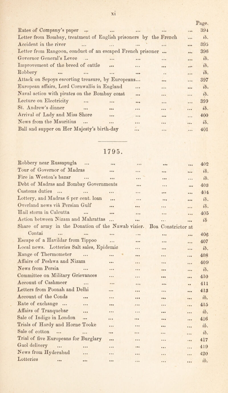 Eates of Company’s paper ... Letter from Bombay, treatment of English prisoners by the French Accident in the river Letter from E-angoon, conduct of an escaped French prisoner ... Governor General’s Levee Improvement of the breed of cattle Eobbery Attack on Sepoys escorting treasure, by Europeans... European affairs, Lord Cornwallis in England Naval action with pirates on the Bombay coast Lecture on Electricity St. Andrew’s dinner Arrival of Lady and Miss Shore News from the Mauritius Bali and supper on Her Majesty’s birth-day Page. 394 lb. 895 396 ib. ib. ib. 397 ib. ib. 399 ib. 400 ib. 401 1795. Eobbery near Eussapugla Tour of Governor of Madras Fire in Weston’s bazar Debt of Madras and Bombay Governments Customs duties ... Lottery, and Madras 6 per cent, loan Overland news via Persian Gulf Hail storm in Calcutta Action between Nizam and Mahrattas ... Share of army in the Donation of the Nawab vizier. Boa Constrictor at Contai ... ... ... I.. ... Escape of a Havildar from Tippoo Local news. Lotteries Salt sales, Epidemic Eange of Thermometer Affairs of Peshwa and Nizam News from Persia Committee on Military Grievances Account of Cashmeer Letters from Poonah and Delhi Account of the Conds ... ... ... Eate of exchange ... Affairs of Tranquebar Sale of Indigo in London Trials of Hardy and Horne Tooke Sale of cotton • • • • • Trial of five Europeans for Burglary Gaol delivery News from Hyderabad Lotteries 402 ib. ib. 403 404 ib. ib. 405 ib 406 407 ib. 408 409 ib. 410 411 413 ib. 415 ib. 416 ib. ib. 417 419 420