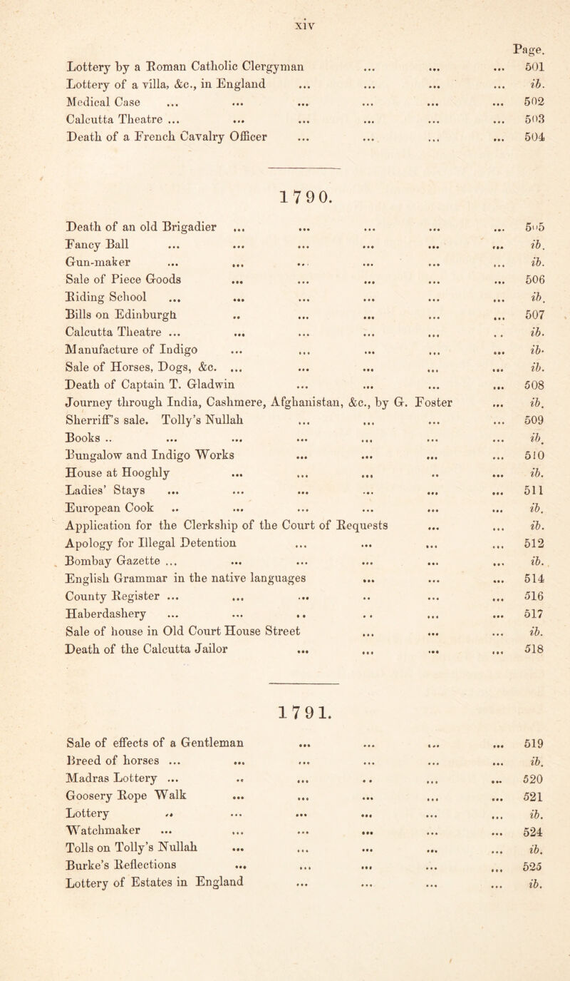 Lottery by a Eomau Catholic Clergyman Lottery of a villa, &c., in England Medical Case Calcutta Theatre ... Death of a Erench Cavalry Officer Page. 501 ih. 502 50.3 504 17 90. Death of an old Brigadier • • * ... 5>»5 Fancy Ball • • • c ib. Gun-maker ... ... • • • 11 • ib. Sale of Piece Goods • • • • • • 606 Biding School •«• • • • ib. Bills on Edinburgli • • • • • • 507 Calcutta Theatre ... t •« « t lb. Manufacture of Indigo »f • » • • ih Sale of Horses, Dogs, &c. ... • • • • •• ib. Death of Captain T. Gladwin • • • • •• 508 Journey through India, Cashmere, Afghanistan, &c., by G. Foster • • • ib. Sherriff’s sale. Tolly’s Nullah • • • • • • 509 ^3ooks .. ... ... ... ... »•« • • • ib • Bungalow and Indigo Works t • • • * • 510 House at Hooghly « • ib. Ijadies Stays ... ... ... ... • •• • • • 511 European Cook • • • t • • ib. Application for the Clerkship of the Court of Bequests « • • • • • ib. Apology for Illegal Detention • •« • • « 512 ^3ombay Gazette ... ... ... ... • • • ib. English Grammar in the native languages • « « • • • 514 County Begister ... • •« « • • 516 Haberdashery ... ... .. »• • • • • 517 Sale of house in Old Court House Street • • • • • • ib. Death of the Calcutta Jailor • •• • • « 518 Sale of effects of a Gentleman Lreed of horses ... Madras Lottery ... Goosery Pope Walk Lottery W^atchmaker Tolls on Tolly’s Nullah Purke’s Peflections Lottery of Estates in England 1791. ••• ••• €«• ••• « • « • • • t • ••• ••« ••• ••• ••• ••• ••• ••• *** ••• ••• ••• 519 lb. 520 521 lb. 524 ib. 525 ib. • • • « • •