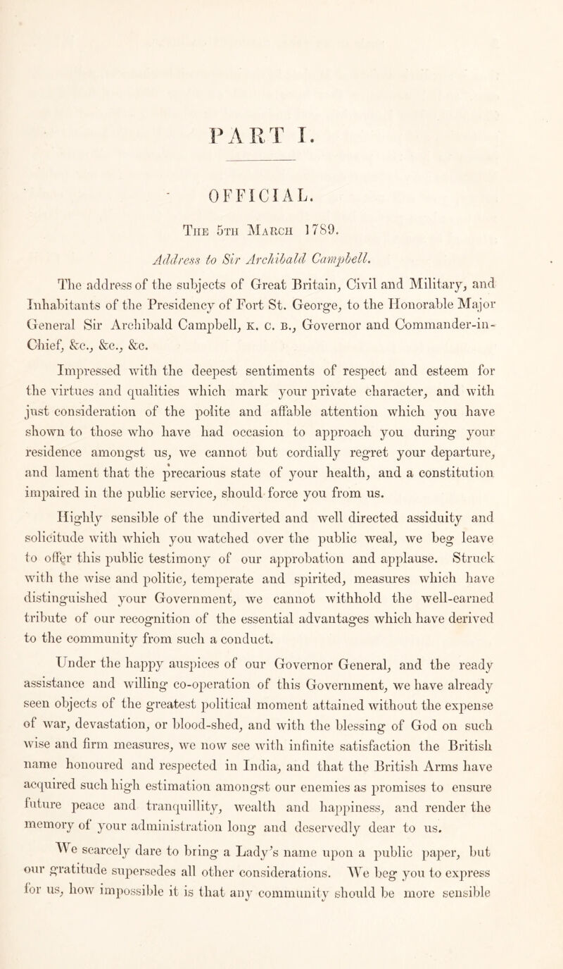 OFFICIAL. The 5x11 March 1789. Address to Sir Archibald Campbell. The address of the subjects of Great Britain^ Civil and Militaiyj and Inhabitants of the Presidency of Fort St. George^ to the TIonorable Major General Sir Archibald Campbell^ k. c. b.j Governor and Commander-in- Chief, &c.^ &e._, &c. Impressed with the deepest sentiments of respect and esteem for the virtues and qualities which mark your private character_, and with just consideration of the polite and affable attention which you have shown to those who have had occasion to approach you during your residence amongst us_, we cannot but cordially regret your departure_, and lament that the precarious state of your healthy and a constitution impaired in the public service^ should force you from us. Highly sensible of the undiverted and well directed assiduity and solicitude with which you watched over the public weal^ we beg leave to offer this public testimony of our approbation and applause. Struck with the wise and politic_, temperate and spirited^ measures which have distinguished your Government^, we cannot withhold the well-earned tribute of our recognition of the essential advantages Avhich have derived to the community from such a conduct. Under the happy auspices of our Governor General_, and the ready assistance and willing co-ojieration of this Government^, we have already seen objects of the greatest political moment attained without the expense of war_, devastation^ or blood-shed^ and with the blessing of God on such wise and firm measures_, we now see witli infinite satisfaetion the British name honoured and respected in India_, and that the British Arms have acquired such high estimation amongst our enemies as promises to ensure future peace and tranquillity, wealth and happiness, and render the memory of your administration long and deservedly dear to us. We scarcely dare to bring a Lady^s name upon a public paper, but our gratitude supersedes all other considerations. We beg you to express for us, how impossible it is that anj- community should be more sensible