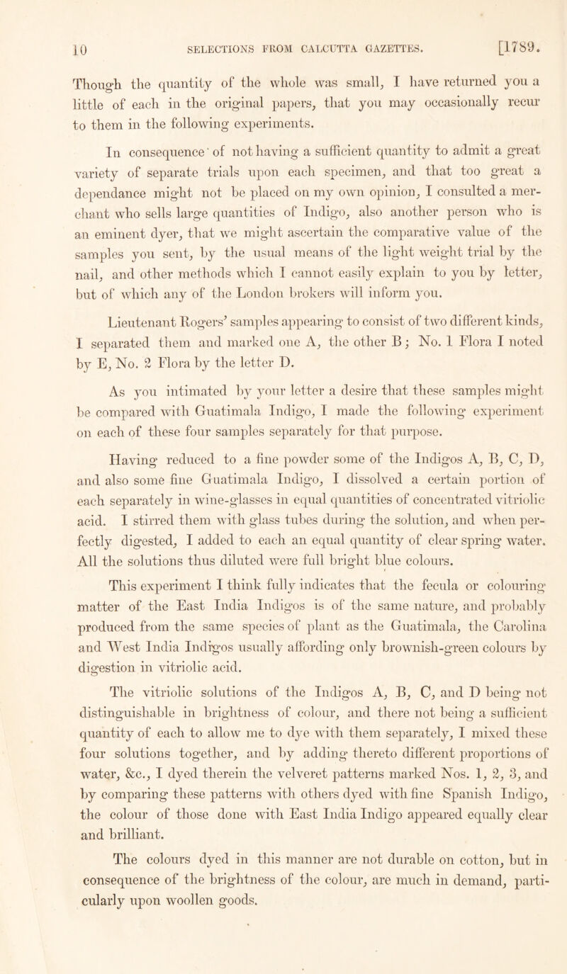 Thouo*li the quantity of the whole was small^ I have returned you a little of each in the original papers^ that you may occasionally recur to them in the following experiments. In consequence' of not having a sufficient c[uantity to admit a great variety of separate trials upon each specimen^ and that too great a dependance might not be placed on my own opinion^ I consulted a mer- chant who sells large quantities of Indigo^ also another person who is an eminent dyeiq that we might ascertain the comparative value of the samples you sent^ by the usual means of the light weight trial by the nail;, and other methods which I cannot easily explain to you by letter but of which any of the London brokers will inform you. Lieutenant Uogers^ samples appearing to consist of two different kinds^ I separated them and marked one A_, the other B; No. 1 Flora I noted by E, No. 2 Flora by the letter D. As you intimated by your letter a desire that these samples might be compared with Guatimala Indigm, I made the following experiment on each of these four samples separately for that purpose. Flaving’ reduced to a fine powder some of the Indigos A;, B;, C^, I);, and also some fine Guatimala Indigo^ I dissolved a certain portion of each separately in wine-glasses in equal quantities of concentrated vitriolic acid. I stirred them with glass tubes during the solution;, and when per- fectly digested^ I added to each an equal quantity of clear spring water. All the solutions thus diluted were full bright blue colours. 1 This experiment I think fully indicates that the fecula or colouring matter of the East India Indigos is of the same nature;, and probably produced from the same species of plant as the Guatimala;, the Carolina and West India Indigos usually affording only brownish-green colours by digestion in vitriolic acid. The vitriolic solutions of the Indigos A;, B;, and D being not distinguishable in brightness of colour;, and there not being a sufficient quantity of each to allow me to dye with them separately;, I mixed these four solutions together^ and by addings thereto different proportions of watei% &c._, I dyed therein the velveret patterns marked Nos. 3^ and by comparing these patterns with others dyed with fine Spanish Indigo^ the colour of those done with East India Indigo appeared equally clear and brilliant. The colours dyed in this manner are not durable on cotton_, but in consequence of the brightness of the colour^ are much in demand,, parti- cularly upon woollen goods.