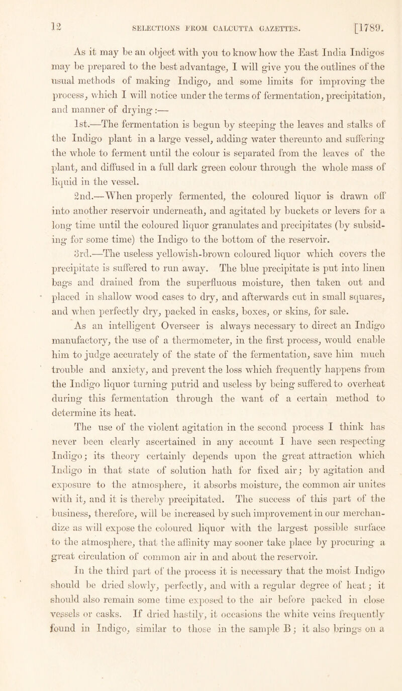 As it may be an object with yon to know how the East India Indigos may be prepared to tlie best advantage^ I will give you the outlines of the usual methods of making Indigo^ and some limits for improving the processwhich I will notice under the terms of fermentationprecipitation^ and manner of drying :— 1st.—The fermentation is begun by steeping the leaves and stalks of the Indigo plant in a large vessel, adding water thereunto and suffering the whole to ferment until the colour is separated from the leaves of the plant, and diffused in a full dark green colour through the whole mass of liquid in the vessel. 2nd.—When properly fermented, the coloured liquor is drawn off into another reservoir underneath, and agitated by buckets or levers for a long time until the coloured liquor granulates and precipitates (by subsid- ing for some time) the Indigo to the bottom of the reservoir. 8rd.—The useless yellowish-brown coloured liquor which covers the precipitate is suffered to run away. The blue precipitate is put into linen bags and drained from the superfluous moisture, then taken out and placed in shallow wood cases to dry, and afterwards cut in small squares, and Vvdien perfectly diy, packed in casks, boxes, or skins, for sale. As an intelligent Overseer is alwaj^s necessary to direct an Indigo manufactory, the use of a thermometer, in the first process, would enable him to judge accurately of the state of the fermentation, save him much trouble and anxiety, and prevent the loss which frequently happens from the Indigo liquor turning putrid and useless by being suffered to overheat during this fermentation through the want of a certain method to determine its heat. The use of the violent agitation in the second process I think has never been clearly ascertained in any account I have seen respecting Indigo; its theory certainly depends upon the gi*eat attraction which Indigo in that state of solution hath for fixed air; by agitation and exposure to the atmos])here, it absorbs moisture, the common air unites with it, and it is there])y precipitated. The success of this part of the business, therefore, will be increased by such improvement in our merchan- dize as will expose the coloured liquor with the largest possible surface to the atmosphere, that the affinity may sooner take place by procuring* a great circulation of common air in and about the reservoir. In the third part of the process it is necessary that the moist Indigo should be dried slowly, perfectly, and with a regailar degnee of lieat; it should also remain some time exposed to the air before packed in close vessels or casks. If dried hastily, it occasions the white veins frequently found in Indigo, similar to those in the sample B; it also brings on a