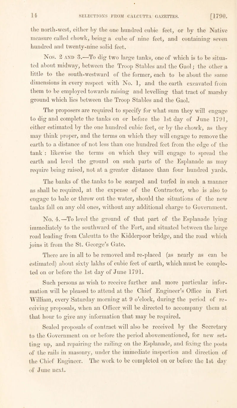 the north-west, either hj the one hundred cubic feet, or by the Native measure called chowk, being* a cube of nine feet, and containing seven hundred and twenty-nine solid feet. Nos. 2- AND 3.—To dig two large tanks, one of which is to be situa- ted about midway, between the Troop Staliles and the Gaol; the other a little to the south-westward of the former, each to be about the same dimensions in every respect with No. 1, and the earth excavated from them to be employed towards raising and levelling that tract of marshy ground which lies between the Troop Stables and the Gaol. The proposers are required to specify for what sum they will engage to dig and complete the tanks on or before the 1st day of June 1791, either estimated by the one hundred cubic feet, or by the chowk, as they may think proper, and the terms on which they will engage to remove the earth to a distance of not less than one hundred feet from the edo^e of the tank : likewise the terms on which they will engage to spread the earth and level the ground on such parts of the Esplanade as may require being raised, not at a greater distance than four hundred yards. The banks of the tanks to be scarped and turfed in such a manner as shall be required, at the expense of the Contractor, who is also to engage to bale or throw out the water, should the situations of the new tanks fall on any old ones, without any additional charge to Government. No. 4.—To level the ground of that part of the Esplanade lying immediately to the southward of the Eort, and situated between the larg^e road leading from Calcutta to the Kidderpoor bridge, and the road which joins it from the St. George^s Gate. There are in all to be removed and re-placed (as nearly as can be estimated) about sixty lakhs of cubic feet of earth, which must be comple- ted on or before the 1st day of June 1791. Such persons as wish to receive further and more particular infor- mation will be pleased to attend at the Chief Engineer's Office in Eort William, every Saturday morning at 9 offilock, during the period of re - ceiving proposals, when an Officer will be directed to accompany them at that hour to give any information that may be required. Sealed proposals of contract will also be received by the Secretary to the Government on or before the period abovementioned, for new set- ting up, and repairing the railing on the Esplanade, and fixing the posts ol‘ the rails in masonry, under the immediate inspection and direction of the Chief Engineer. The work to be completed on or before the 1st day of June next.