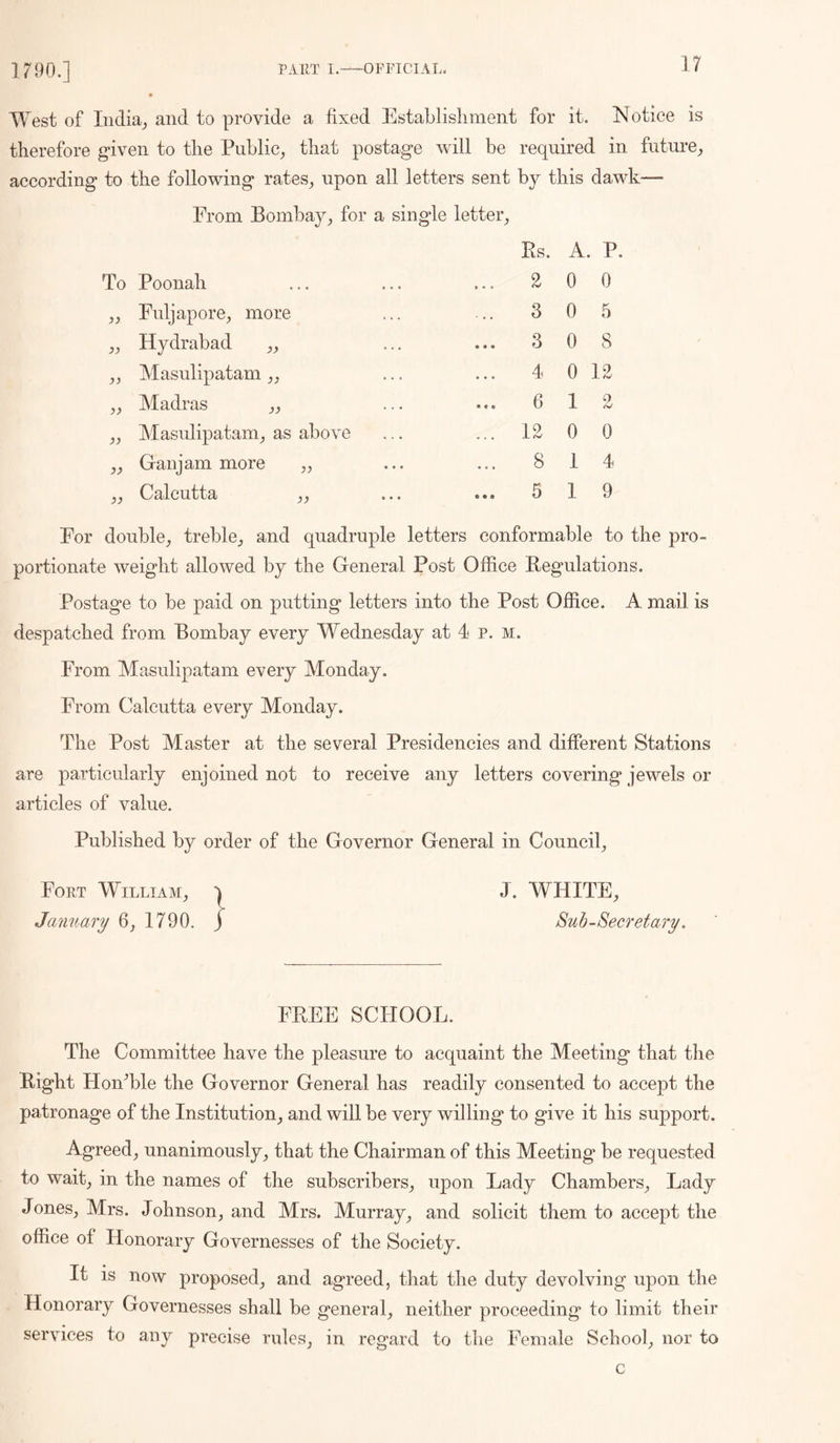 West of India,, and to provide a fixed Establisliment for it. INotice is therefore given to the Public, that postage will be required in future, according to the following rates, upon all letters sent by this dawk— From Bombay, for a single letter. To Poonah „ Fuljapore, more „ Hydrabad „ ,, Masulipatam „ „ Madras ,, „ Masulipatam, as above ,, Ganjam more „ ,, Calcutta ,, Rs. A. P. 2 0 0 3 0 5 3 0 8 4 0 12 6 12 12 0 0 8 14 5 19 For double, treble, and quadruple letters conformable to the pro- portionate weight allowed by the General Post Office Regulations. Postage to be paid on putting letters into the Post Office. A mail is despatched from Bombay every Wednesday at 4 p. m. From Masulipatam every Monday. From Calcutta every Monday. The Post Master at the several Presidencies and different Stations are particularly enjoined not to receive any letters covering jewels or articles of value. Published by order of the Governor General in Council, Fort William, t January 6, 1790. j J. WHITE, 8uh-Secret ary. FREE SCHOOL. The Committee have the pleasure to acquaint the Meeting that the Right HonTle the Governor General has readily consented to accept the patronage of the Institution, and will be very willing to give it his support. Agreed, unanimously, that the Chairman of this Meeting be requested to wait, in the names of the subscribers, upon Lady Chambers, Lady Jones, Mrs. Johnson, and Mrs. Murray, and solicit them to accept the office of Honorary Governesses of the Society. It is now proposed, and agreed, that the duty devolving upon the Honorary Governesses shall be general, neither proceeding to limit their services to any precise rules, in regard to the Female School, nor to c