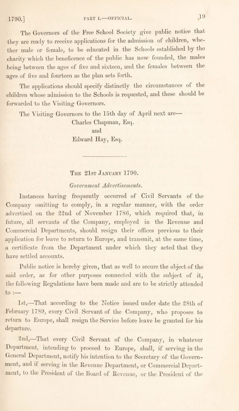 1790.] The Governors of the Free School Society give public notice that they are ready to receive applications for the admission of children^, whe- ther male or female^ to be educated in the Schools established by the charity which the beneficence of the public has now founded^ the males being between the ages of five and sixteen^ and the females between the ages of five and fourteen as the plan sets forth. The applications should specify distinctly the circumstances of the children whose admission to the Schools is requested^ and these should be forwarded to the Visiting Governors. The Visiting Governors to the 15th day of April next are— Charles Chapman, Esq. and Edward Hay, Esq. The 21st Januahy 1790. GoVernment Advertisements. Instances having frequently occurred of Civil Servants of the Company omitting to comply, in a regular manner, with the order advertised on the 22nd of November 1786, which required that, in future, all servants of the Company, employed in the Eevenue and Commercial Departments, should resign their offices previous to their application for leave to return to Europe, and transmit, at the same time, a certificate from the Department under which they acted that they have settled accounts. Public notice is hereby given, that as well to secure the object of the said order, as for other purposes connected with the subject of it, the following Regulations have been made and are to be strictly attended to :— 1st,—That according to the Notice issued under date the 28th of February 1789, every Civil Servant of the Company, who proposes to return to Europe, shall resign the Service before leave be granted for his departure. ^^9,—That every Civil Servant of the Company, in whatever Department, intending to proceed to Europe, shall, if serving in the General Department, notify his intention to the Secretary of the Govern- ment, and if serving in the Revenue Department, or Commercial Depart- ment, to the President of the Board of Revenue, or the President of the