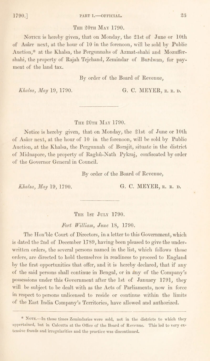 The 20Tii May 1790. Notice is liereby given, that on Monday, the 21st of June or 10th of Asarr next, at the hour of 10 in the forenoon, will be sold by Public Auction,^ at the Khalsa, the Pergunnahs of Azmat-shahi and Mozuffer- shahi, the property of Pajah Tejchand, Zemindar of Burdwan, for pay- ment of the land tax. By order of the Board of Revenue, Khalsa, May 19, 1790. G. C. MEYER, e. e. d. The 20th May 1790. Notice is hereby given, that on Monday, the 21st of June or lOtli of Asarr next, at the hour of 10 in the forenoon, will be sold by Public Auction, at the Khalsa, the Pergunnah of Borajit, situate in the district of Midnapore, the property of Raghu-Nath Pykraj, confiscated by order of the Governor General in Council. By order of the Board of Revenue, Khalsa, May 19, 1790. G. C. MEYER, e. e. d. The 1st July 1790. Fort William, June 18, 1790. The Hon^ble Court of Directors, in a letter to this Government, which is dated the 2nd of December 1789, having been pleased to give the under- written orders, the several persons named in the list, which follows those orders, are directed to hold themselves in readiness to proceed to England by the first opportunities that offer, and it is hereby declared, that if any of the said persons shall continue in Bengal, or in any of the Company's possessions under this Government after the 1st of January 1791, they will be subject to be dealt with as the Acts of Parliaments, now in force in respect to persons unlicensed to reside or continue within the limits of the East India Company's Territories, have allowed and authorized. * Note,—In those times Zemindaries were sold, not in the districts to which they ap])ertained, hut in Calcutta at the Office qf the Board of Revenue. This led to very ex- tensive frauds and irregularities and the practice was discontinued.