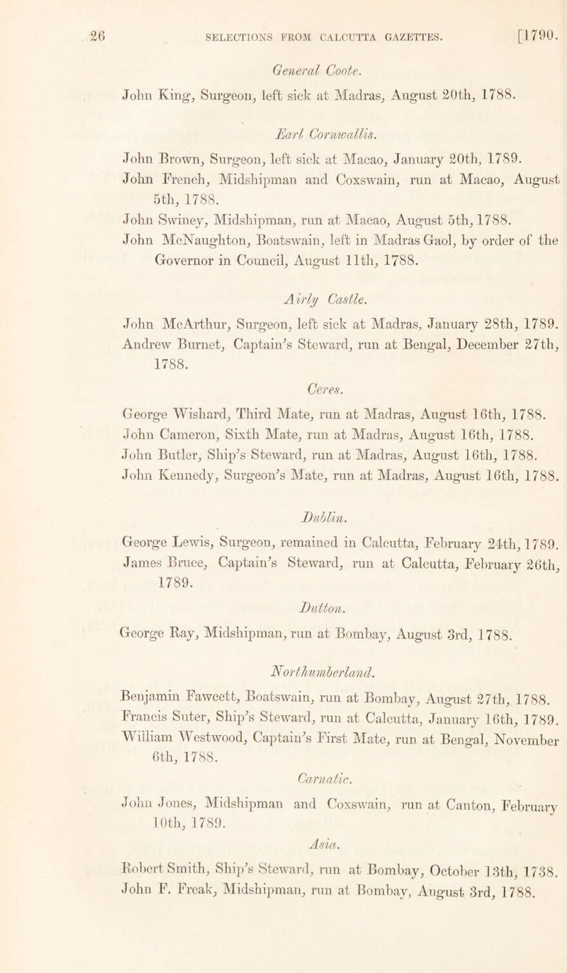 General Coote. John King^ Surgeon,, left sick at Madras^ August 20th^ 1788. Earl Cornwallis. John Brown^ Surgeon^ left sick at Macao_, January 20tb, 1789. John French^ Midshipman and Coxswain^ run at Macao^ August 5th, 1788. John Swiiiey, Midshipman, run at Macao, August 5th, 1788. John McNaughton, Boatswain, left in Madras Gaol, by order of the Governor in Council, August 11th, 1788. A irly Castle. John McArthur, Surgeon, left sick at Madras, January 28th, 1789. Andrew Burnet, CaptaiiFs Steward, run at Bengal, December 27th, 1788. Ceres. Georg’e Wishard, Third Mate, run at Madras, August 16th, 1788. John Cameron, Sixth Mate, run at Madras, August 16th, 1788. John Butler, Shipps Steward, run at Madras, August 16th, 1788. John Kennedy, SurgeoiFs Mate, run at Madras, August 16th, 1788, Buhlin. George Lewis, Surgeon, remained in Calcutta, February 21th, 1789. James Bruce, CaptaiMs Steward, run at Calcutta, February 26th, 1789. Button. George Bay, Midshipman, run at Bombay, August Srd, 1788. Nortlminberlancl. Benjamin Fawcett, Boatswain, run at Bombay, August 27th, 1788. Francis Suter, Ship-’s Steward, run at Calcutta, January 16th, 1789. Mhiliam Westwood, Captain^s First Mate, run at Bengal, November 6th, 1788. Carnatic. John Jones, Midshipman and Coxswain, run at Canton, February 10th, 1789. Asia. Bobert Smith, Ship's Steward, run at Bombay, October D3th, 1738. John F. Freak, Midshipman, run at Bombay, August 3rd, 1788.