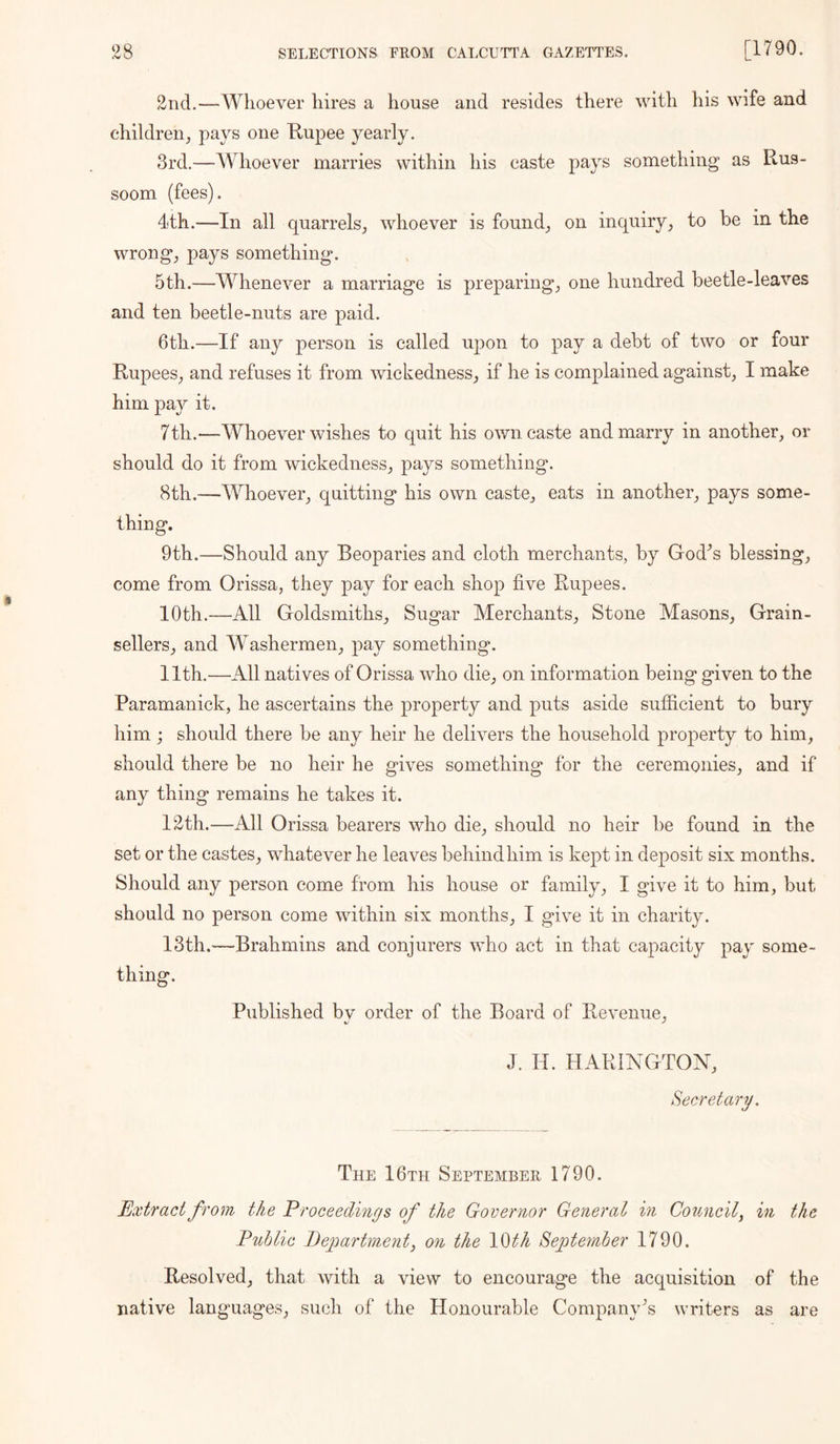 2nd.—Whoever hires a house and resides there with his wife and childrenj pays one Kupee yearly. 3rd.—Whoever marries within his caste pays something as Rus- soom (fees). 4th.—In all quarrels^ whoever is found_, on inquiry^ to be in the wrongs pays something. 5th.—Whenever a marriage is preparing^ one hundred beetle-leaves and ten beetle-nuts are paid. 6th.—If any person is called upon to pay a debt of two or four Rupees^, and refuses it from wickedness^ if he is complained against, I make him pay it. 7th.—Whoever wishes to quit his own caste and marry in another, or should do it from wickedness, pays something. 8th.—Whoever, quitting his own caste, eats in another, pays some- thing. 9th.—Should any Beoparies and cloth merchants, by God^s blessing, come from Orissa, they pay for each shop five Rupees. 10th.—All Goldsmiths, Sugar Merchants, Stone Masons, Grain- sellers, and Washermen, pay something. Ilth.—All natives of Orissa who die, on information being given to the Paramanick, he ascertains the property and puts aside sufficient to bury him; should there be any heir he delivers the household property to him, should there be no heir he gives something for the ceremonies, and if any thing remains he takes it. 12th.—All Orissa bearers who die, should no heir be found in the set or the castes, whatever he leaves behind him is kept in deposit six months. Should any person come from his house or family, I give it to him, but should no person come within six months, I give it in charity. 13th.—Brahmins and conjurers who act in that capacity pay some- thing. Published bv order of the Board of Revenue, J. H. HARINGTON, Secretary. The I 6th September 1790. Ext7'act from the Proceedings of the Governor General in Council^ in the Public Department, on the 10th Septernber 1790. Resolved, that with a view to encourage the acquisition of the native languages, such of the Honourable Company's writers as are