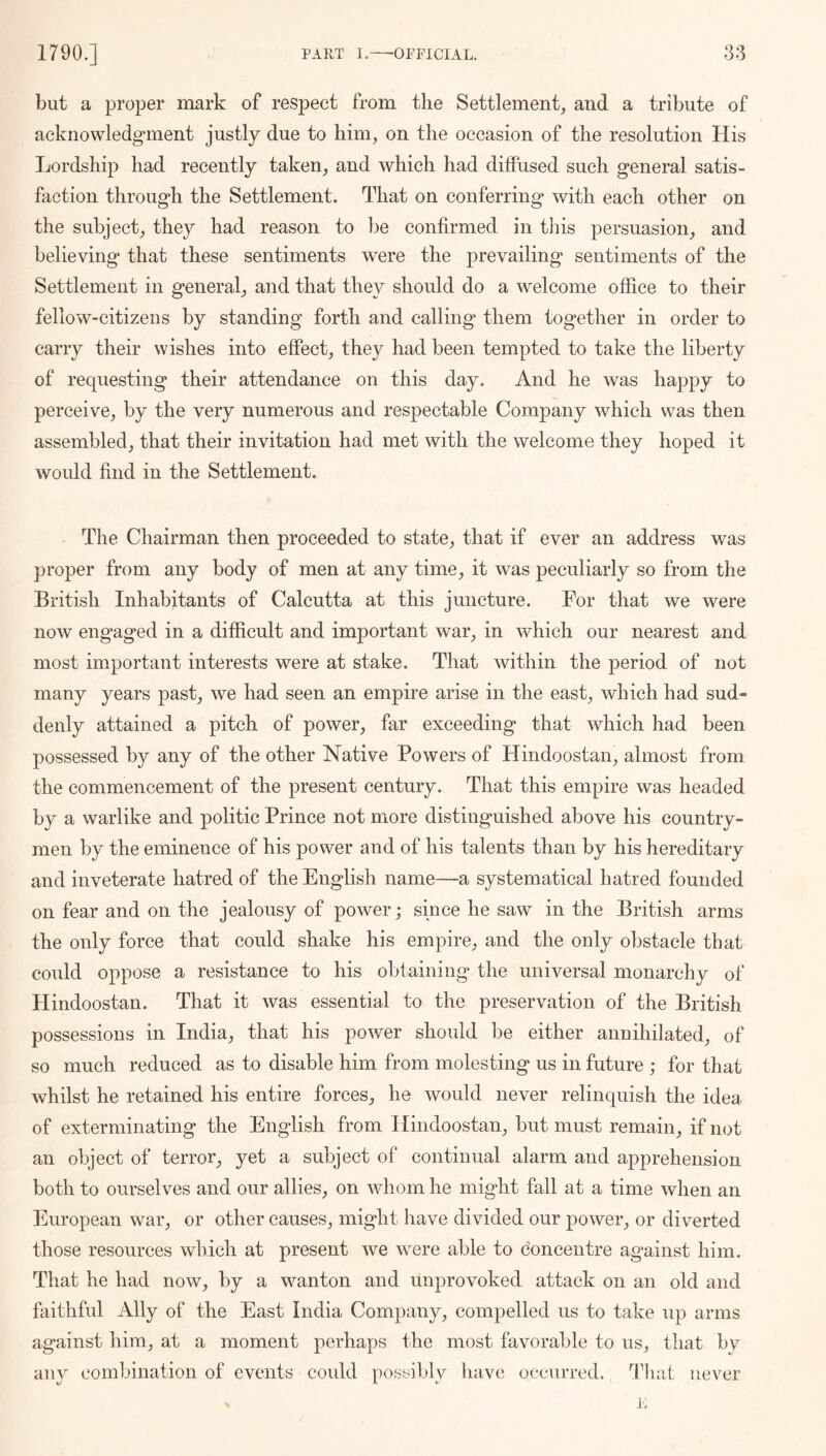 but a proper mark of respect from the Settlement, and a tribute of acknowledgment justly due to him, on the occasion of the resolution His Lordship had recently taken, and which had diffused such general satis- faction through the Settlement. That on conferring with each other on the subject, they had reason to ])e confirmed in this persuasion, and believing that these sentiments were the prevailing sentiments of the Settlement in general, and that they should do a welcome office to their fellow-citizens by standing forth and calling them together in order to carry their wishes into effect, they had been tempted to take the liberty of requesting their attendance on this day. And he was happy to perceive, by the very numerous and respectable Company which was then assembled, that their invitation had met with the welcome they hoped it would find in the Settlement. The Chairman then proceeded to state, that if ever an address was proper from any body of men at any time, it was peculiarly so from the British Inhabitants of Calcutta at this juncture. For that we were now engaged in a difficult and important war, in which our nearest and most important interests were at stake. That within the period of not many years past, we had seen an empire arise in the east, which had sud- denly attained a pitch of power, far exceeding that which had been possessed by any of the other Native Powers of Hindoostan, almost from the commencement of the present century. That this empire was headed by a warlike and politic Prince not more distinguished above his country- men by the eminence of his power and of his talents than by his hereditary and inveterate hatred of the English name—a systematical hatred founded on fear and on the jealousy of power; since he saw in the British arms the only force that could shake his empire, and the only obstacle that could oppose a resistance to his olhaining the universal monarchy of Hindoostan. That it was essential to the preservation of the British possessions in India, that his power should be either annihilated, of so much reduced as to disable him from molesting us in future ; for that whilst he retained his entire forces, he would never relinquish the idea of exterminating the English from Hindoostan, but must remain, if not an object of terror, yet a subject of continual alarm and apprehension both to ourselves and our allies, on whom he might fall at a time when an European war, or other causes, might have divided our power, or diverted those resources which at present we were able to concentre against him. That he had now, by a wanton and unprovoked attack on an old and faithful Ally of the East India Company, compelled us to take up arms against him, at a moment perhaps the most favorable to us, that by any combination of events could possibly have occurred, l^liai never 1'.