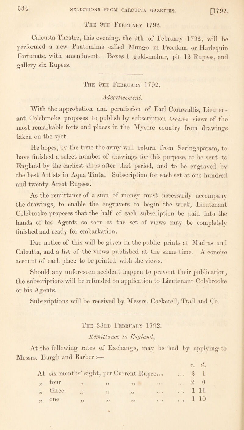 [1792. The 9ttt February 1792. Calcutta Theatre, this evening*, the 9th of February 1792, will be performed a new Pantomime called Mungo in Freedom, or Harlequin Fortunate, with amendment. Boxes 1 gold-mohur, pit 12 Bupees, and gallery six Rupees. The 9th February 1792. Advertisement. With the approbation and permission of Earl Cornwallis, Lieuten- ant Colebrooke proposes to publish by subscription twelve views of the most remarkable forts and places in the Mysore country from drawings taken on the spot. He hopes, by the time the army will return from Seringapatam, to have finished a select number of drawings for this purpose, to be sent to England by the earliest ships after that period, and to be engraved by the best Artists in Aqua Tinta. Subscription for each set at one hundred and twenty Arcot Rupees. As the remittance of a sum of money must necessarily accompany the drawings, to enable the engravers to begin the work. Lieutenant Colebrooke proposes that the half of each subscription be paid into the hands of his Agents so soon as the set of views may be completely finished and ready for embarkation. Hue notice of this will be given in the public prints at Madras and Calcutta, and a list of the views published at the same time. A concise account of each place to be printed vdth the views. Should any unforeseen accident happen to prevent their publication, the subscriptions will be refunded on application to Lieutenant Colebrooke or his Agents. Subscriptions will be received by Messrs. Cockerell, Trail and Co. The 23rd February 1792. Remittance to England^ At the following rates of Exchange, may lie had by appl3dng to Messrs. Burgh and Barber At six months^ sight, per Current Rupee., four 3) >} till •ee }) )) 3) 33 33 33 33 33 s. d. 2 1 2 0 1 11 1 10 one 6 « 0 k « 4