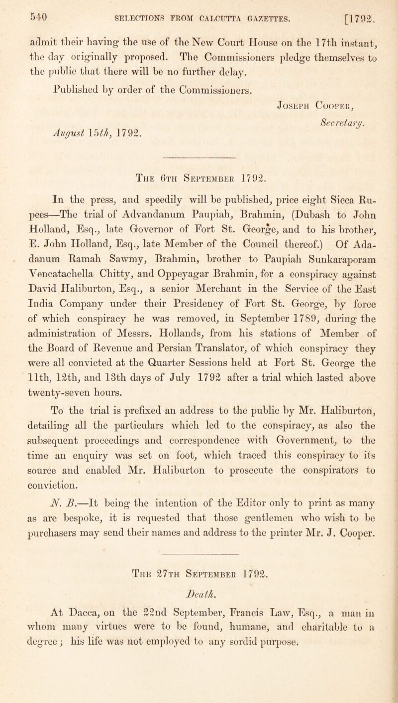 admit their having the use of the New Court House on the 17th instant^ the day originally proposed. The Commissioners pledge themselves to the public that there will be no further delay. Published by order of the Commissioners. Joseph Coopep,, Secretary. August 1792. The 6th September 1792. In the press^ and speedily will be published^ price eight Sicca Ru- pees—The trial of Advandanum Paupiah_, Brahmin^ (Dubash to John Holland, Esq., late Governor of Fort St. George, and to his brother, E. John Holland, Esq., late Member of the Council thereof.) Of Ada- danum Ramah Sawmy, Brahmin, brother to Paupiah Sunkaraporam Vencatachella Chitty, and Oppeyagar Brahmin, for a conspiracy against David Haliburton, Esq., a senior Merchant in the Service of the East India Company under their Presidency of Fort St. George, by force of which conspiracy he was removed, in September 1789, during the administration of Messrs. Hollands, from his stations of Member of the Board of Revenue and Persian Translator, of which conspiracy they were all convicted at the Quarter Sessions held at Fort St. George the 11th, 12th, and 13th days of July 1792 after a trial which lasted above twenty-seven hours. To the trial is prefixed an address to the public by Mr. Haliburton, detailing all the particulars which led to the conspiracy, as also the subsequent proceedings and correspondence with Government, to the time an enquiry was set on foot, which traced this conspiracy to its source and enabled Mr. Haliburton to prosecute the conspirators to conviction. N. B.—It being the intention of the Editor only to print as many as are bespoke, it is requested that those gentlemen who wish to be purchasers may send their names and address to the printer Mr. J. Cooper. The 27th September 1792. Death. At Dacca, on the 22nd September, Francis Law, Esq., a man in whom many virtues were to be found, humane, and charitable to a degree ; his life was not employed to any sordid purpose.