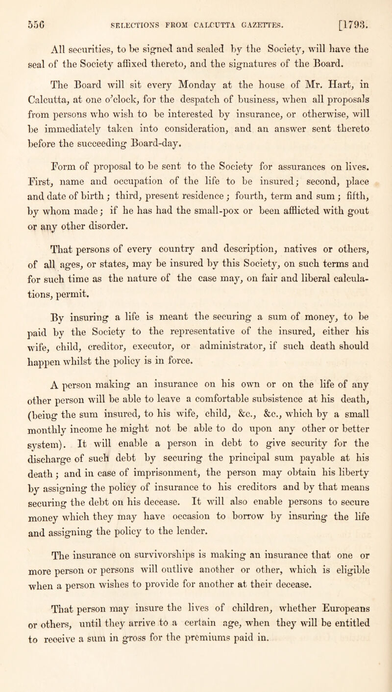 All securities, to be signed and sealed bj the Soeiet}^, will have the seal of the Society affixed thereto, and the signatures of the Board. The Board will sit every Monday at the house of Mr. Hart, in Calcutta, at one o^clock, for the despatch of business, when all proposals from persons who wish to be interested by insurance, or otherwise, will be immediately taken into consideration, and an answer sent thereto before the succeeding Board-day. Borm of proposal to be sent to the Society for assurances on lives. First, name and occupation of the life to be insured; second, place and date of birth ; third, present residence ; fourth, term and sum ; fifth, by whom made; if he has had the small-pox or been afflicted with gout or any other disorder. That persons of every country and description, natives or others, of all ages, or states, may be insured by this Society, on such terms and for such time as the nature of the case may, on fair and liberal calcula- tions, permit. By insuring a life is meant the securing a sum of money, to be paid by the Society to the representative of the insured, either his wife, child, creditor, executor, or administrator, if such death should happen whilst the policy is in force. A person making an insurance on his own or on the life of any other person will be able to leave a comfortable subsistence at his death, (being the sum insured, to his wife, child, &c., &c., which by a small monthly income he might not be able to do upon any other or better system). It will enable a person in debt to give security for the discharge of such debt by securing the principal sum payable at his death; and in case of imprisonment, the person may obtain his liberty by assigning the policy of insurance to his creditors and by that means securing the debt on his decease. It will also enable persons to secure money which they may have occasion to borrow by insuring the life and assigning the policy to the lender. The insurance on survivorships is making an insurance that one or more person or persons will outlive another or other, which is eligible when a person wishes to provide for another at their decease. That person may insure the lives of children, whether Europeans or others, until they arrive to a certain age, when they will be entitled to receive a sum in gross for the premiums paid in.