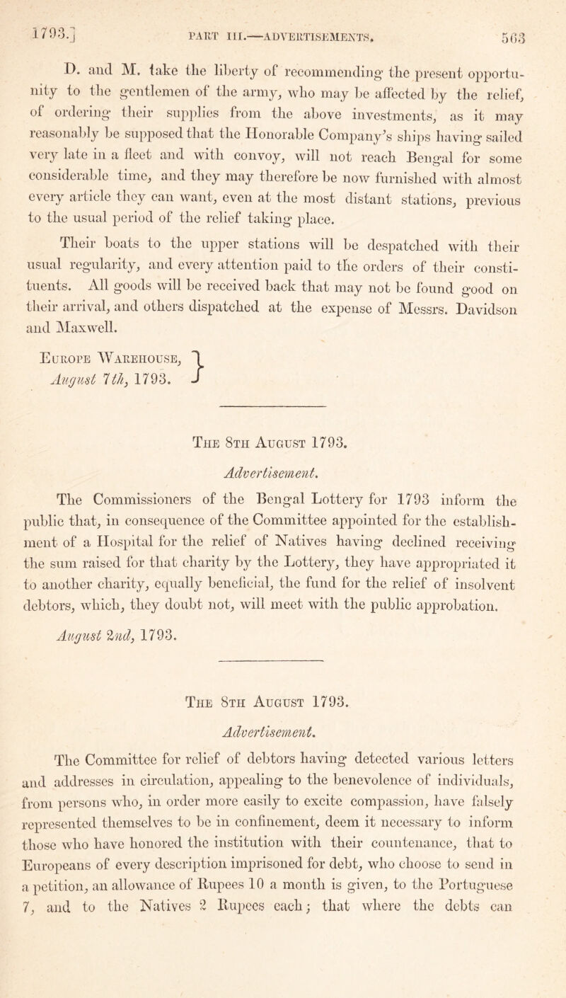 I), ciiid M, lake the liberty of reconinieiidiiig’ the present opportu- nity to the gentlemen of the army, who may be affected by the relief, of ordering their supplies from the above investments, as it may reasonably be supposed that the Honorable Company's ships having sailed very late in a fleet and with convoy, will not reach Bengal for some considerable time, and they may therefore be now furnished with almost every article they can want, even at the most distant stations, previous to the usual period of the relief taking place. Their boats to the upper stations will be despatched with their usual regularity, and every attention paid to the orders of their consti- tuents. All goods will be received back that may not be found good on their arrival, and others dispatched at the expense of Messrs. Davidson and oMaxwell. Europe Warehouse, 1 Aiigust 1793. J The 8th August 1793. Advertisement, The Commissioners of the Bengal Lottery for 1793 inform the public that, in consequence of the Committee appointed for the establish- ment of a Hospital for the relief of Natives having declined receiving the sum raised for that charity by the Lottery, they have appropriated it to another charity, equally beneficial, the fund for the relief of insolvent debtors, which, they doubt not, will meet with the public approbation. August %ndj 1793. The 8th August 1793. Advertisement, The Committee for relief of debtors having detected various letters and addresses in circulation, appealing to the benevolence of individuals, from persons who, in order more easily to excite compassion, have falsely represented themselves to be in confinement, deem it necessary to inform those who have honored the institution with their countenance, that to Europeans of every description imprisoned for debt, who choose to send in a petition, an allowance of Rupees 10 a month is given, to the Bortuguese 7, and to the Natives 2 Rupees each; that where the debts can