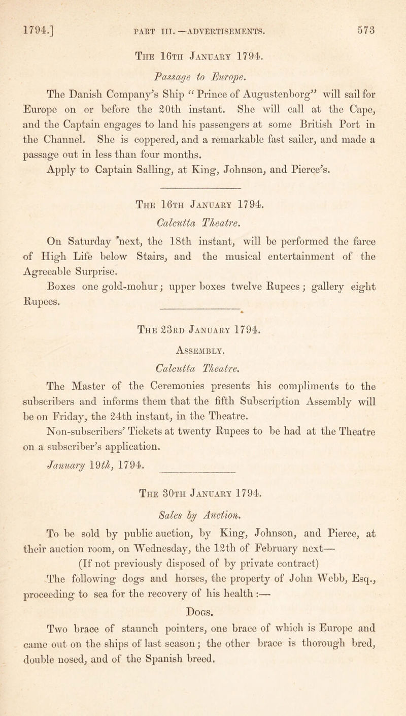 The 16th January 1794. Passage to Hiirope. Tlie Danisli Company's Ship Prince of Augustenborg^^ will sail for Europe on or before tbe 20tb instant. Sbe will call at tbe Cape_, and tbe Captain engages to land bis passengers at some British Port in tbe Channel. Sbe is coppered^ and a remarkable fast sailer^ and made a passage out in less than four months. Apply to Captain Sailings at King^ Johnson^ and Piercer’s. The 16th January 1794. Calcutta Theatre. On Saturday mext^ tbe 18tb instant^ will be performed the farce of High Life below Stairs^ and tbe musical entertainment of the Agreeable Surprise. Boxes one gold-mobur; ujDper boxes twelve Rupees; gallery eight Rupees. * The 23rd January 1794. Assembly. Calcutta Theatre. Tbe Master of tbe Ceremonies presents his compliments to the subscribers and informs them that tbe fifth Subscription Assembly will be on Fridaytbe 24tb instant in tbe Theatre. Non-subscribers'’ Tickets at twenty Rupees to be bad at tbe Theatre on a subscribers application. January \%th^ 1794. The 30th January 1794. Sales hy Auction. To be sold by public auction, by King, Johnson, and Pierce, at their auction room, on Wednesday, tbe 12th of February next— (If not previously disposed of by private contract) The following dogs and horses, the property of John Webb, Esq., proceeding to sea for tbe recovery of his health :— Dogs. Two brace of staunch pointers, one brace of which is Europe and came out on tbe ships of last season; tbe other brace is thorough bred, double nosed, and of tbe Spanish breed.