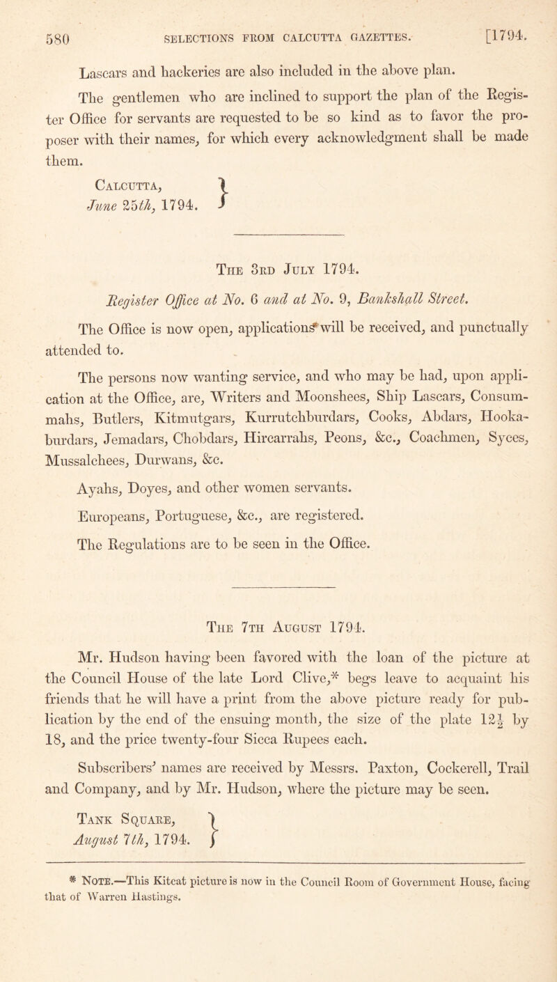 Lascars and hackeries are also included in the above plan. The gentlemen who are inclined to support the plan of the Regis- ter Office for servants are requested to he so kind as to favor the pro- poser with their names^ for which every acknowledgment shall be made them. Calcutta, \ June 1794. / The 3rd July 1794. Begister Office at No. 6 and at No. 9, Banhliall Street. The Office is now open, application^ will be received, and punctually attended to. The persons now wanting service, and who may he had, upon appli- cation at the Office, are. Writers and Moonshees, Ship Lascars, Consum- mahs, Butlers, Kitmutgars, Kurrutchhurdars, Cooks, Ahdars, Hooka- burdars, Jemadars, Chohdars, Hirearrahs, Peons, &c., Coachmen, Syces, Mussalchees, Durwans, &e. Ayahs, Doyes, and other women servants. Europeans, Portuguese, &c., are registered. The Regulations are to be seen in the Office. The 7th August 1794. Mr. Hudson having been favored with the loan of the picture at the Council House of the late Lord Clive,'^ begs leave to acquaint his friends that he will have a print from the above picture ready for pub- lication by the end of the ensuing month, the size of the plate 12 J by 18, and the price twenty-four Sicca Rupees each. Subscribers^ names are received by Messrs. Paxton, Cockerell, Trail and Company, and by Mr. Hudson, where the picture may be seen. Tank Square, August Ith, 1794. * Note.—-This Kitcat picture is now in the Council Room of Government House, facing that of Warren Hastings.