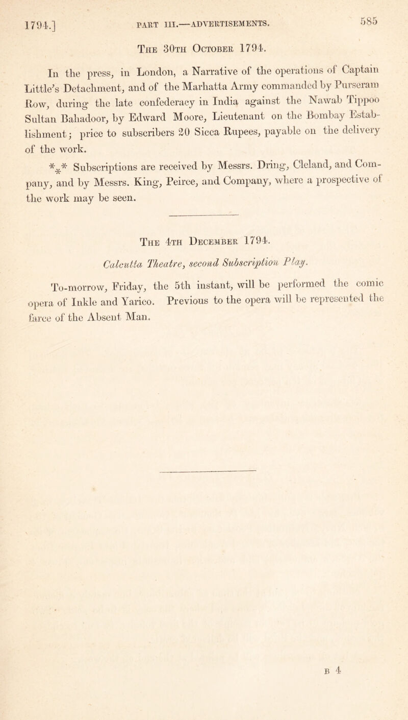 1794.] The 30th October 1794. In the press^ in London, a Narrative of the operations of Captain Little^s Detachment, and of the Marhatta Army commanded by Purseram Pow, during* the late confederacy in India against the Nawab Iippoo Sultan Bahadoor, by Edward Moore, Lieutenant on the Bombay Estab- lishment; price to subscribers 20 Sicca Rupees, payable on the delivery of the work. Subscriptions are received by Messrs. Driiig, Cleland, and Corn-” pany, and by Messrs. King, Peirce, and Company, where a prospective of the work may be seen. The 4th December 1794. Calcutta Theatre, second Subscription Flay. To-morrow, Friday, the 5th instant, will be performed the comic opera of Inkle and Yarico. Previous to the opera will be represented the farce of the Absent Man.