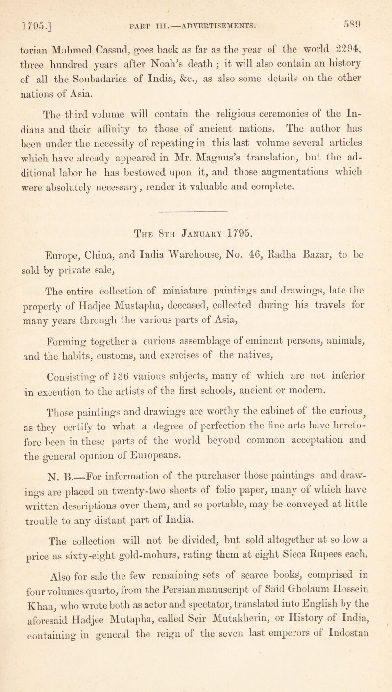 torian Malimed Cassiid^ goes back as far as the year of the world 2294, three hundred years after Noah^s death; it ivill also contain an history of all the Sonbadaries of India; &c.j as also some details on the other nations of Asia. The third volume will contain the religious ceremonies of the In- dians and their affinity to those of ancient nations. The author has been under the necessity of repeating in this last volume several articles which have already appeared in Mr. Magnus^’s translation; but the ad- ditional labor he has bestowed upon it, and those augmentations which were absolutely necessary; render it valuable and complete. The 8th January 1795. Europe; Cliina; and India M^arehousO; No. 46; Kadha Bazar; to be sold by private sale; The entire collection of miniature paintings and drawings; late the property of Hadjee Mustapha; deceased; collected during his travels for many years through the various parts of Asia.; Forming together a curious assemblage of eminent persons; animals; and the habitS; customs; and exercises of the natives; Consisting of 136 various subjects; many of which are not inferior in execution to the artists of the first schools; ancient or modern. Those paintings and drawings are worthy the cabinet of the curious^ as they certify to what a degree of perfection the fine arts have hereto- fore been in these parts of the world beyond common acceptation and the general opinion of Europeans. B.—For information of the purchaser those paintings and draw- ings are placed on twenty-two sheets of folio paper; many of which have written descriptions over theiU; and so portable; may be conveyed at little trouble to any distant part of India. The collection will not be divided; but sold altogether at so low a price as sixty-eight gold-mohurS; rating them at eight Sicca Rupees each. Also for sale the few remaining sets of scarce bookS; comprised in. four volumes quartO; from the Persian manuscript of Said Gholaum Ilossein Khali; who wrote both as actor and spectator; translated into English by the aforesaid Hadjee Mutapha.; called Seir Mutakhcriii; or History of India.; containing in general the reign of the seven last emperors of Indostan