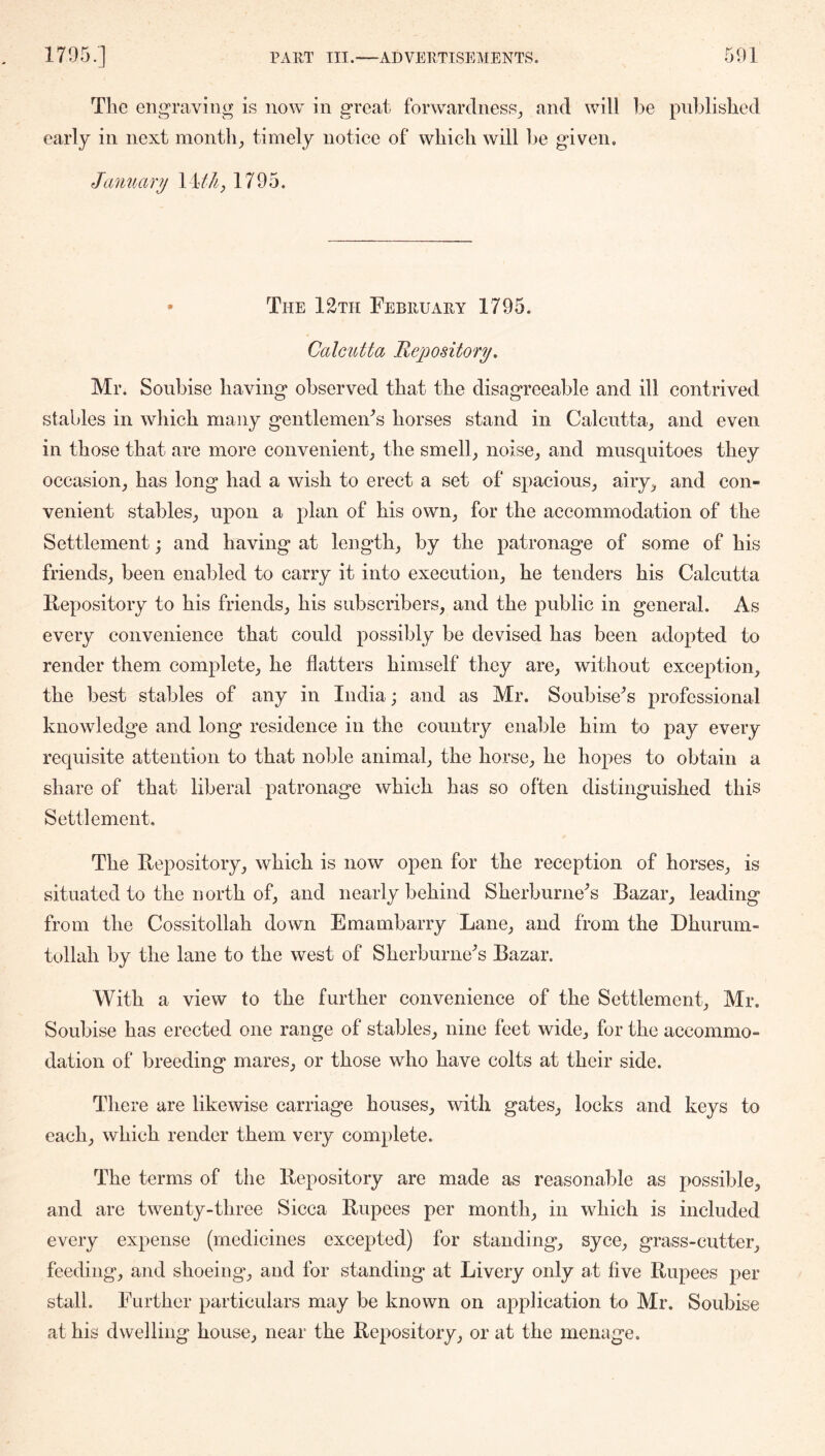 The engraving is now in great forwardness^ and will iie pnldished early in next month;, timely notice of which will he given. January WUl, 1795. • The 12tii February 1795. Calcutta Repository, Mr. Soubise having observed that the disagreeable and ill contrived stables in which many gentlemeiFs horses stand in Calentta, and even in those that are more convenient^ the smell,, noise^ and musquitoes they occasion, has long had a wish to erect a set of spacious, airy, and con- venient stables, upon a plan of his own, for the accommodation of the Settlement; and having at length, by the patronage of some of his friends, been enabled to carry it into execution, he tenders his Calcutta Repository to his friends, his subscribers, and the public in general. As every convenience that could possibly be devised has been adopted to render them complete, he flatters himself they are, without excej)tion, the best stables of any in India; and as Mr. SoubWs professional knowledge and long residence in the country enable him to pay every requisite attention to that noble animal, the horse, he hopes to obtain a share of that liberal patronage which has so often distinguished this Settlement. The Repository, which is now open for the reception of horses, is situated to the north of, and nearly behind Sherburne^s Bazar, leading from the Cossitollah down Emambarry Lane, and from the Dhurum- tollah by the lane to the west of Sherburne^s Bazar. With a view to the further convenience of the Settlement, Mr. Soubise has erected one range of stables, nine feet wide, for the accommo- dation of breeding mares, or those who have colts at their side. There are likewise carriage houses, with gates, locks and keys to each, which render them very complete. The terms of the Repository are made as reasonable as possible, and are twenty-three Sicca Rupees per month, in which is included every expense (medicines excepted) for standing, syce, grass-cutter, feeding, and shoeing, and for standing at Livery only at hve Rupees per stall. Further particulars may be known on application to Mr. Soubise at his dwelling house, near the Repository, or at the menage.