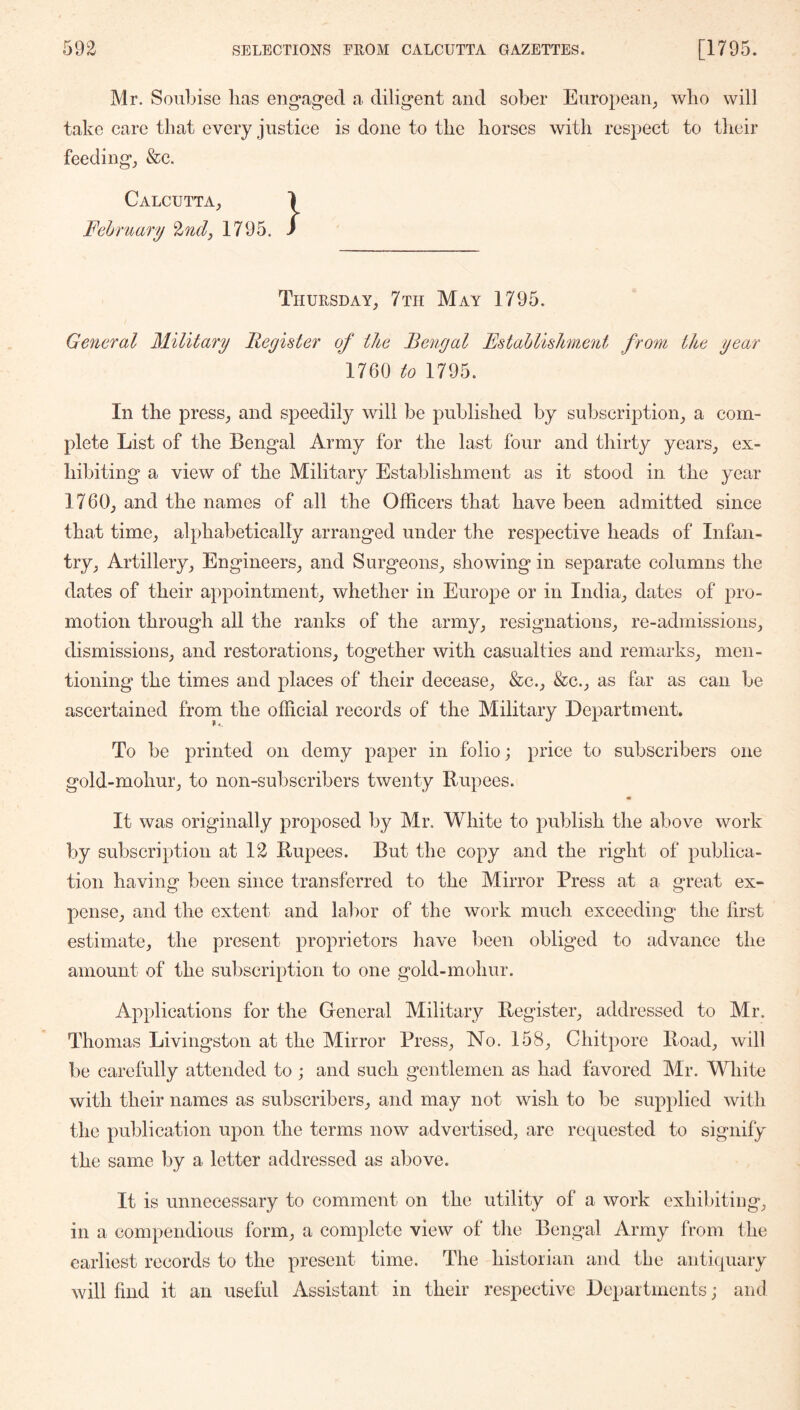 Mr. Soiibise lias engag*ed a diligent and sober European^ wlio will take care that every justice is done to the horses with respect to their feedings &c. Calcutta^ Fehruary %ndy 1795. Thursday, 7 th May 1795. General Military Register of the Bengal Estahlishnient from the year 1760 to 1795. In the press, and speedily will be published by subscription, a com- plete List of the Bengal Army for the last four and thirty years, ex- hibiting a view of the Military Establishment as it stood in the year 1760, and the names of all the Officers that have been admitted since that time, alphabetically arranged under the respective heads of Infan- try, Artillery, Engineers, and Surgeons, showing in separate columns the dates of their appointment, whether in Europe or in India, dates of pro- motion through all the ranks of the army, resignations, re-admissions, dismissions, and restorations, together with casualties and remarks, men- tioning the times and places of their decease, &c., &c., as far as can be ascertained from the official records of the Military Department. To be printed on demy paper in folio; price to subscribers one gold-mohur, to non-subscribers twenty Rupees. • It was originally proposed by Mr. White to publish the above work by subscription at 12 Rupees. But the copy and the right of publica- tion having been since transferred to the Mirror Press at a great ex- pense, and the extent and labor of the work much exceeding the first estimate, the present proprietors have been obliged to advance the amount of the subscription to one gold-mohur. Applications for the General Military Register, addressed to Mr. Thomas Livingston at the Mirror Press, No. 158, Ghitpore Road, will be carefully attended to ; and such gentlemen as had favored Mr. White with their names as subscribers, and may not wish to be supplied with the publication upon the terms now advertised, are requested to signify the same by a letter addressed as above. It is unnecessary to comment on the utility of a work exhibiting, in a compendious form, a complete view of the Bengal Army from the earliest records to the present time. The historian and the antiquary will find it an useful Assistant in their respective Departments; and