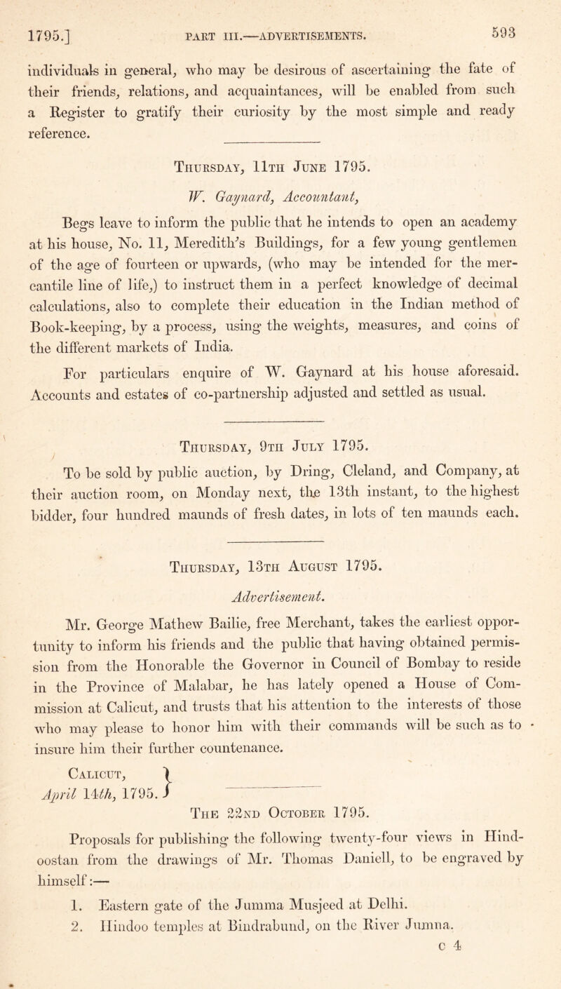 individuals in gei>eral_, who may be desirous of ascertaining the fate of their friends^ relationsand acquaintances_, will be enabled from such a Register to gratify their curiosity by the most simple and ready reference. Thuesday, 11th June 1795. JF. Gaynard, Accoiinianty Begs leave to inform the public that he intends to open an academy at his house;, No. 11^ Merediths BuildingS;, for a few young gentlemen of the age of fourteen or upwards_, (who may be intended for the mer- cantile line of life^) to instruct them in a perfect knowledge of decimal calculations;, also to complete their education in the Indian method of Book-keeping;, by a process^ using the weights^ measures^ and coins of the different markets of India. For particulars enquire of W. Gaynard at his house aforesaid. Accounts and estates of co-partnership adjusted and settled as usual. Thuesday^ 9tii July 1795. To be sold by public auction, by Bring, Cleland, and Company, at their auction room, on Monday next, tke 13th instant, to the highest bidder, four hundred maunds of fresh dates, in lots of ten maunds each. Thuesday, 13th August 1795. Advertisement. Mr. George Mathew Bailie, free Merchant, takes the earliest oppor- tunity to inform his friends and the public that having obtained permis- sion from the Honorable the Governor in Council of Bombay to reside in the Province of Malabar, he has lately opened a House of Com- mission at Calicut, and trusts that his attention to the interests of those who may please to honor him with their commands will be such as to • insure him their further countenance. Calicut, \ April Uth, 1795./ The 22nd Octobee 1795. Proposals for publishing the following twenty-four views in Hind- oostan from the drawings of Mr. Thomas Daniell, to be engraved by himself:— 1. Eastern gate of the Jumma Musjeed at Delhi. 2. Hindoo temples at Bindrabund, on the River Jumna. c 4