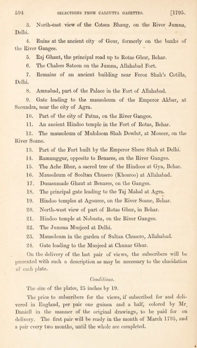 3. North-east view of the Cotsea Bhaug_, on the River Jumna_, Delhi. 4. Ruins at the ancient city of Gour^ formerly on the banks of the River Ganges. 5. Raj Ghaut, the principal road up to Rotas Ghur, Behar. 6. The Chalees Satoon on the Jumna, Allahabad Fort. 7. Remains of an ancient building near Feroz Shaba’s Cotilla, Delhi. 8. Amnabad, part of the Palace in the Fort of Allahabad. 9. Gate leading to the mausoleum of the Emperor Akbar, at Secundra, near the city of Agra. 10. Part of the city of Patna, on the River Ganges. 11. An ancient Hindoo temple in the Fort of Rotas, Behar. 12. The mausoleum of Mukdoom Shah Dowlut, at Moucer, on the River Soane. 13. Part of the Fort built by the Emperor Shere Shah at Delhi. 14. Ramnuggur, opposite to Benares, on the River Ganges. 15. The Ache Bhur, a sacred tree of the Hindoos at Gya, Behar. 16. Mausoleum of Sooltan Chusero (Khosroo) at Allahabad. 17. Dusasumade Ghaut at Benares, on the Ganges. 18. The principal gate leading to the Taj Mahal at Agra. 19. Hindoo temples at Agouree, on the River Soane, Behar. 20. North-west view of part of Rotas Ghur, in Behar. 21. Hindoo temple at Nobusta, on the River Ganges. 22. The Jumma Musjeed at Delhi. 23. Mausoleum in the garden of Sultan Chusero, Allahabad. 24. Gate leading to the Musjeed at Chunar Ghur. On the delivery of the last pair of views, the subscribers will be presented with such a description as may be necessary to the elucidation of each plate. Conditions. The size of the plates, 25 inches by 19. The price to subscribers for the views, if subscribed for and deli- vered in England, per pair one guinea and a half, colored by Mi\ Daniell in the manner of the original drawings, to be paid for on delivery. The first pair will be ready in the month of March 1795, and a pair every two months, until the whole are completed.