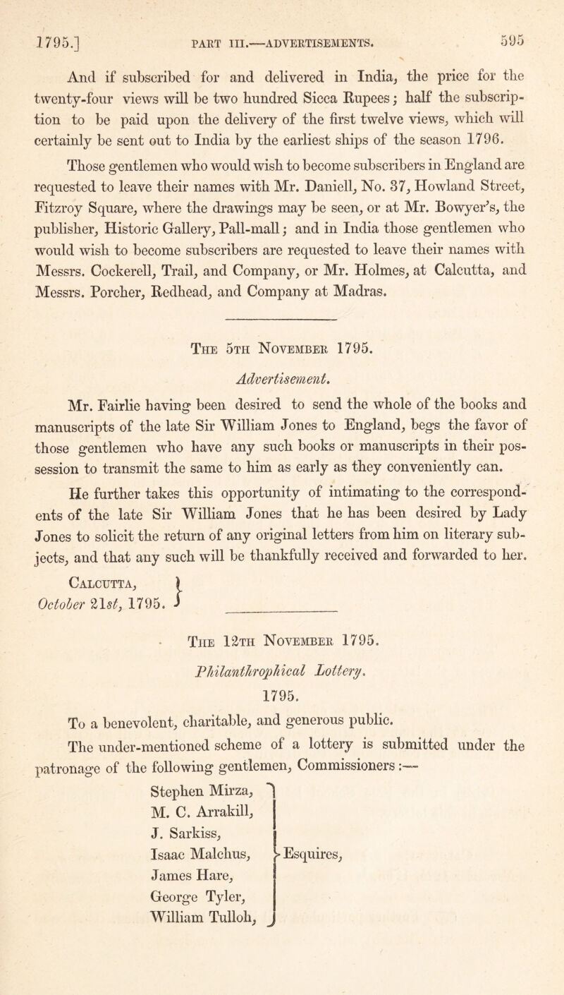 And if subscribed for and delivered in India^ the price for the twenty-four views will be two hundred Sicca Rupees; half the subscrip- tion to be paid upon the delivery of the first twelve views^ which will certainly be sent out to India by the earliest ships of the season 1796. Those gentlemen who would wish to become subscribers in England are requested to leave their names with Mr. Daniell^ No. 37^ Howland Street, Fitzroy Square, where the drawings may be seen, or at Mr. BowyeFs, the publisher. Historic Gallery, Pall-mall; and in India those gentlemen who would wish to become subscribers are requested to leave their names with Messrs. Cockerell, Trail, and Company, or Mr. Holmes, at Calcutta, and Messrs. Porcher, Redhead, and Company at Madras. The 5th November 1795. Advertisement, Mr. Fairlie having been desired to send the whole of the books and manuscripts of the late Sir William Jones to England, begs the favor of those gentlemen who have any such books or manuscripts in their pos- session to transmit the same to him as early as they conveniently can. He further takes this opportunity of intimating to the correspond-' ents of the late Sir William Jones that he has been desired by Lady Jones to solicit the return of any original letters from him on literary sub- jects, and that any such will be thankfully received and forwarded to her. Calcutta, } October 215?^, 1795. ^ The I 2th November 1795. FhilantJirophical Lottery. 1795. To a benevolent, charitable, and generous public. The under-mentioned scheme of a lottery is submitted under the patronage of the following gentlemen. Commissioners Stephen Mirza, ^ M. C. Arrakill, j J. Sarkiss, [ Isaac Malchus, > Esquires, James Hare, George Tyler, William Tulloh, ^