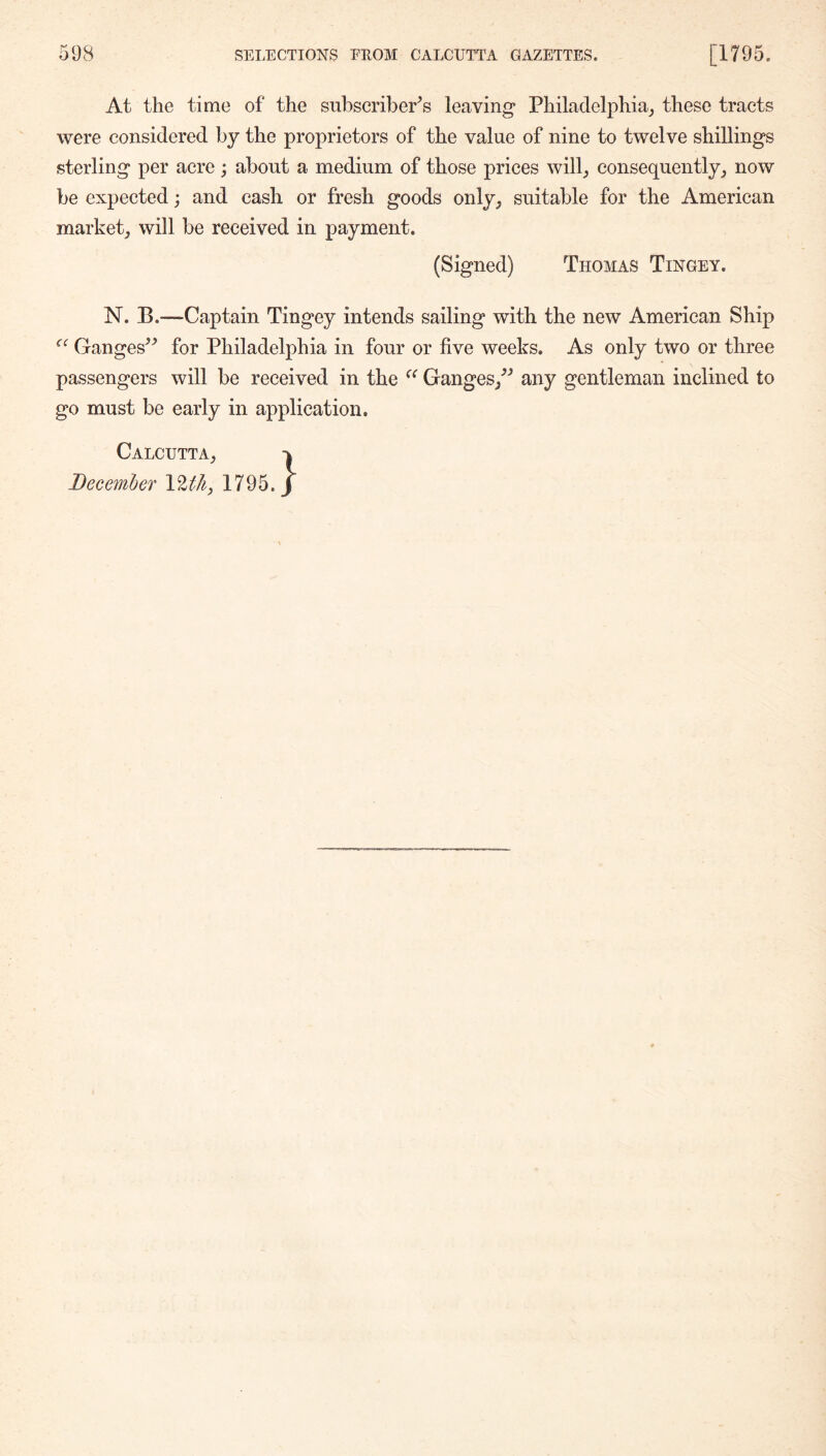 At the time of the subscriber's leaving Philadelphia^ these tracts were considered by the proprietors of the value of nine to twelve shillings sterling per acre; about a medium of those prices will^ consequently^ now be expected; and cash or fresh goods only_j suitable for the American market^ will be received in payment. (Signed) Thomas Tingey. N. B.—-Captain Tingey intends sailing with the new American Ship Ganges^^ for Philadelphia in four or five weeks. As only two or three passengers will be received in the Ganges/^ any gentleman inclined to go must be early in application. Calcutta^ December VltJiy 1795.