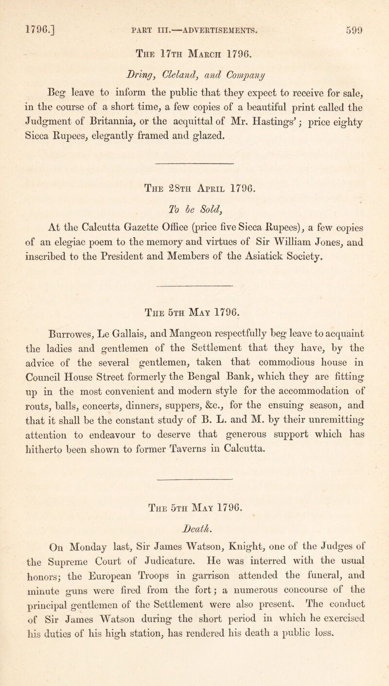 The 17th March 1796. Bring, Cleland, and Company Beg leave to inform the public that they expect to receive for sale, in the course of a short time^ a few copies of a beautiful print called the Juclgment of Britannia_, or the acquittal of Mr. Hastings^; price eighty Sicca Rupees, elegantly framed and glazed. The 28th April 1796. To he Sold, At the Calcutta Gazette Office (price five Sicca Rupees), a few copies of an elegiac poem to the memory and virtues of Sir William Jones, and inscribed to the President and Members of the Asiatick Society. The 5th May 1796. Burrowes, Le Gallais, and Mangeon respectfully beg leave to acquaint the ladies and gentlemen of the Settlement that they have, by the advice of the several gentlemen, taken that commodious house in Council House Street formerly the Bengal Bank, which they are fitting up in the most convenient and modern style for the accommodation of routs, balls, concerts, dinners, suppers, &e., for the ensuing season, and that it shall be the constant study of B. L. and M. by their unremitting attention to endeavour to deserve that generous support which has hitherto been shown to former Taverns in Calcutta. The 5th May 1796. Beatk. On Monday last. Sir James Watson, Knight, one of the Judges of the Supreme Court of Judicature. He was interred with the usual honors; the European Troops in garrison attended the funeral, and minute guns were fired from the fort; a numerous concourse of the principal gentlemen of the Settlement were also present. The conduct of Sir James Watson during the short period in which he exercised his duties of his high station, has rendered his death a public loss.