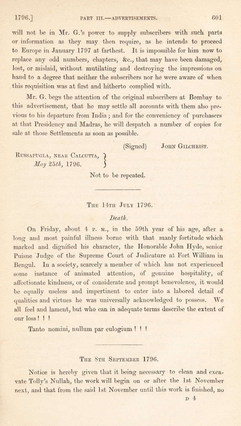 will not be in Mr. G.’s power to supply subscribers with sucb parts or information as they may then require, as he intends to proceed to Europe in January 1797 at farthest. It is impossible for him now to replace any odd numbers, chapters, &c., that may have been damaged, lost, or mislaid, without mutilating and destroying the impressions on hand to a degree that neither the subscribers nor he were aware of when this requisition was at first and hitherto complied with. Mr. G. begs the attention of the original subscribers at Bombay to this advertisement, that he may settle all accounts with them also pre- vious to his departure from India; and for the conveniency of purchasers at that Presidency and Madras, he will despatch a number of copies for sale at those Settlements as soon as possible, (Signed) John Gilchrist. Russapugla, near Calcutta, 1796. Not to be repeated. The 14th July 1796. Death. On Friday, about 4 p. m., in the 59th year of his age, after a long and most painful illness borne with that manly fortitude which marked and dignified his character, the tionorable John Hyde, senior Puisne Judge of the Supreme Court of Judicature at Fort William in Bengal. In a society, scarcely a member of which has not experienced some instance of animated attention, of genuine hospitality, of affectionate kindness, or of considerate and prompt benevolence, it would be equally useless and impertinent to enter into a labored detail of equalities and virtues he was universally acknowledged to qiossess. M^e all feel and lament, but who can in adequate terms describe the extent of our loss ! ! ! Tanto nomini, nullum par eulogium ! ! ! The 8th September 1796. Notice is hereby given that it being necessary to clean and exca- vate Tonya’s Nullah, the work will begin on or after the 1st November next, and that from the said 1st November until this work is finished, no D 4