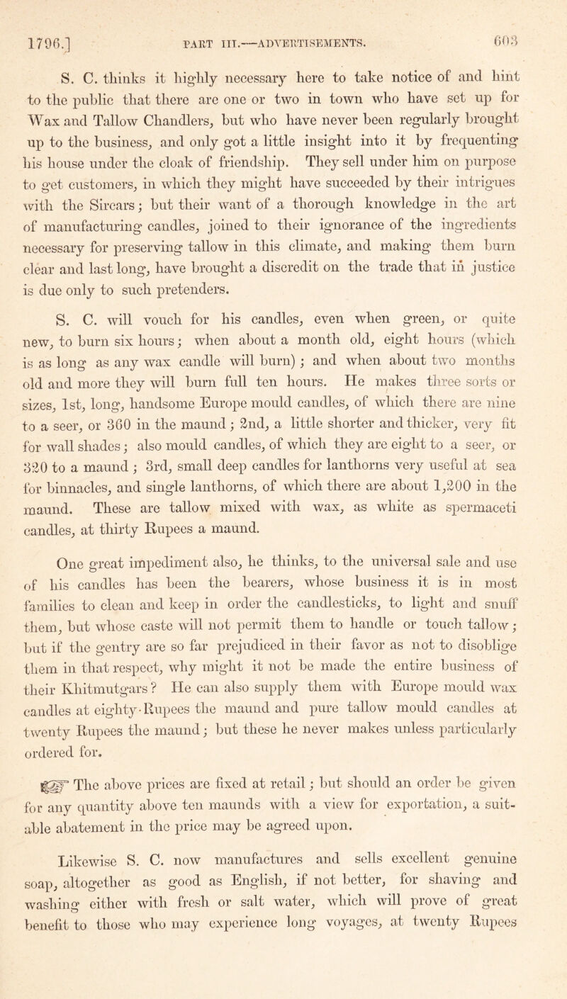 606 S. C. thinks it highly necessary here to take notice of and hint to the public that there are one or two in town who have set up for Wax and Tallow Chandlers, hut who have never been regularly brought up to the business, and only got a little insight into it by frequenting his house under the cloak of friendship. They sell under him on purpose to get customers, in which they might have succeeded by their intrigues i^ith the Sircars; but their want of a thorough knowledge in the art of manufacturing candles, joined to their ignorance of the ingredients necessary for preserving tallow in this climate, and making them burn clear and last long, have brought a discredit on the trade that in justice is due only to such pretenders, S. C. will vouch for his candles, even when green, or quite new, to burn six hours; when about a month old, eight hours (which is as long as any wax candle will burn) ; and when about two months old and more they will burn full ten hours. He makes three sorts or sizes, 1st, long, handsome Europe mould candles, of which there are nine to a seer, or 360 in the maund; 2nd, a little shorter and thicker, very fit for wall shades; also mould candles, of which they are eight to a seer, or 320 to a maund ; 3rd, small deep candles for lanthorns very useful at sea for binnacles, and single lanthorns, of which there are about 1,200 in the maund. These are tallow mixed with wax, as white as spermaceti candles, at thirty Rupees a maund. One great impediment also, he thinks, to the universal sale and use of his candles has been the bearers, whose business it is in most families to clean and keep in order the candlesticks, to light and snuff them, but whose caste will not permit them to handle or touch tallow; but if the gentry are so far prejudiced in their favor as not to disoblige them in that respect, why might it not be made the entire business of their Khitmutgars ? He can also supply them with Europe mould wax candles at eighty-Rupees the maund and pure tallow mould candles at twenty Rupees the maund j but these he never makes unless particularly ordered for. The above prices are fixed at retail; but should an order be given for any quantity above ten maunds with a view for exportation, a suit- able abatement in the price may be agreed upon. Likewise S. C. now manufactures and sells excellent genuine soap, altogether as good as English, if not better, for shaving and washiim either with fresh or salt water, which will prove of great benefit to those who may experience long voyages, at twenty Rupees