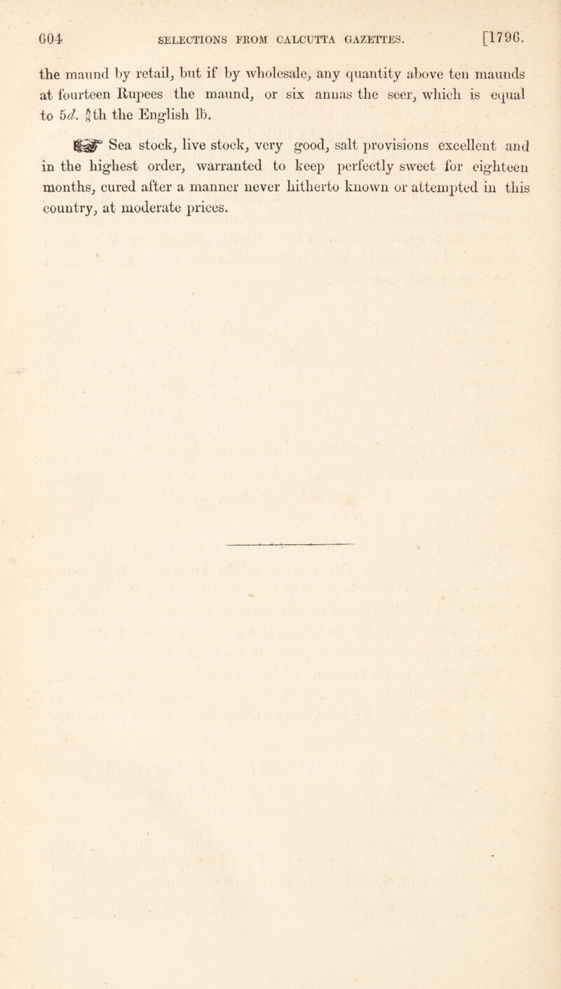 the maund by retail, but if by wholesale, any quantity above ten maunds at fourteen Rupees the maund, or six anuas the seer, which is equal to hd. |th the English Ib. Sea stock, live stock, very good, salt provisions excellent and in the highest order, warranted to keep perfectly sweet for eighteen months, cured after a manner never hitherto known or attempted in this country, at moderate prices.