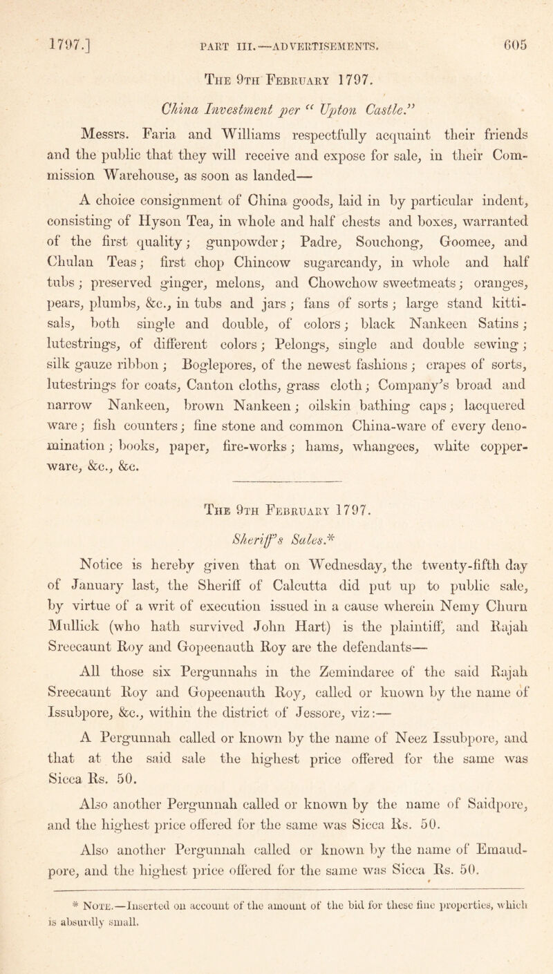 The 9th February 1797. China Investment per Upton Castle,” Messrs. Faria and Williams respectfully acquaint tlieir friends and the public that they will receive and expose for sale_, in their Com- mission WarehousOj as soon as landed— A choice consignment of China goods_, laid in by particular indent^ consisting of Hyson Tea_, in whole and half chests and boxeSj warranted of the first quality; gunpowder; Padre, Souchong, Goomee, and Chulan Teas; first chop Chincow sugarcandy, in whole and half tubs; preserved ginger, melons, and Chowchow sweetmeats; oranges, pears, plumbs, &c., in tubs and jars; fans of sorts; large stand kitti- sals, both single and double, of colors; black Nankeen Satins ; lutestrings, of different colors; Pelongs, single and double sewing ; silk gauze ribbon ; Boglepores, of the newest fashions ; crapes of sorts, lutestrings for coats, Canton cloths, grass cloth; Company’s broad and narrow Nankeen, brown Nankeen; oilskin bathing caps; lacquered ware; fish counters; fine stone and common China-ware of every deno- mination ; books, paper, fire-works; hams, whangees, white copper- ware, &c., &c. The 9th February 1797. Sheriff’s Sales.'^ Notice is hereby given that on Wednesday, the twenty-fifth day of January last, the Sheriff of Calcutta did put up to public sale, by virtue of a writ of execution issued in a cause wherein Nemy Churn Mullick (who hath survived John Hart) is the plaintiff, and liajah Sreecaunt Roy and Gopeenauth Roy are the defendants— All those six Pergunnahs in the Zemindaree of the said Rajah Sreecaunt Roy and Gopeenauth Roy, called or known by the name of Issubpore, &c., within the district of Jessore, viz:— A Pergunnah called or known by the name of Neez Issubpore, and that at the said sale the highest price offered for the same was Sicca Rs. 50. Also another Pergunnah called or known by the name of Saidpore, and the highest price offered for the same was Sicca Rs. 50. Also another Pergunnah called or known by the name of Emaud- pore, and the highest price offered for the same was Sicca Rs. 50. * Note.—Inserted on account of the amount of the bid ibr these line properties, -which IS absurdly small.