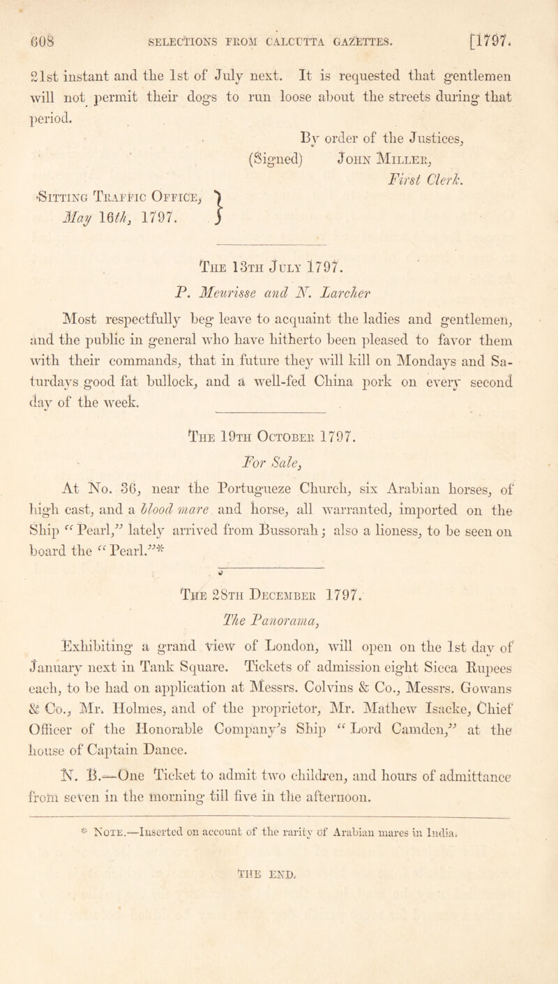 21st instant and the 1st of July next. It is requested that gentlemen will not permit their dogs to run loose about the streets during that period. Bv order of the Justices, (Signed) John Millee^ Fird Cleric, ’Sitting Teaeeic OFriCEj May 1797. The 13th July 1797. P. Meuruse and LarcJier Most respectfully beg leave to acquaint the ladies and gentlemen, and the public in general Avho have hitherto been pleased to favor them vdth their commands, that in future they will kill on Mondays and Sa- turdays good fat bullock, and a well-fed China pork on every second dav of the week. The 19th Octobeh 1797. For Salcj At No. 36, near the Portugueze Church, six Arabian horses, of high cast, and a hlood mare and horse, all warranted, imported on the Ship Pearl,^^ lately arrived from Bussorah; also a lioness, to be seen on board the Pearl. The 28th Decembeh 1797. The Fanorama^ Exhibiting a grand view of London, will open on the 1st day of January next in Tank Square. Tickets of admission eight Sicca Rupees each, to be had on application at hlessrs. Colvins & Co., Messrs. Gowans & Co., Mr. Holmes, and of the proprietor, Mr. Mathew Isacke, Chief Officer of the Honorable Company's Ship Lord Camden,^-’ at the house of Captain Dance. N. B.—One Ticket to admit two children, and hours of admittance from seven in the morning till five ill the afternoon. Note.—Inserted on account of tlio rarity of Arabian mares in India.